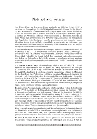 Nota sobre os autores

Ana Paula Comin de Carvalho. Possui graduação em Ciências Sociais (2001) e
mestrado em Antropologia Social (2004) pela Universidade Federal do Rio Grande
do Sul. Atualmente é doutoranda em Antropologia Social nessa mesma instituição.
Atuou em assessorias para o Instituto Nacional de Colonização e Reforma Agrária,
o Instituto do Patrimônio Histórico e Artístico Nacional e a Prefeitura Municipal de
Porto Alegre. Tem experiência na área de Antropologia, com ênfase em Antropologia
das Populações Afro-Brasileiras, atuando principalmente nos seguintes temas:
identidade étnica, territorialidade, comunidades remanescentes de quilombos, qui-
lombos urbanos e patrimônio imaterial. Atualmente é funcionária do INCRA/RS, atuando
na regularização de territórios quilombolas.
Ari Pedro Oro. Possui mestrado em Filosofia pela Pontifícia Universidade Católica do
Rio Grande do Sul (1977) e doutorado em Estudos da América Latina – Antropologia –
Universite de Paris III (Sorbonne-Nouvelle) (1985). Atualmente é professor associado da
Universidade Federal do Rio Grande do Sul. Tem experiência na área de Antropologia,
com ênfase em Antropologia da Religião, atuando principalmente com os seguintes
temas: pentecostalismo, religioes afro-brasileiras, religião e política e transnacionalização
religiosa.
Arilson dos Santos Gomes. Doutorando em História pelo PPGH-PUCRS. Possui
Mestrado em História também pelo PPGH-PUCRS (2008). Aperfeiçoado em Educação
e Diversidade pela UNB (2006) e Graduado em História – Licenciatura Plena pela
FAPA (2004). Atualmente é assistente cultural e supervisor de estágios do Memorial
do Rio Grande do Sul. Professor de História na Secretaria Municipal de Educação de
Alvorada – RS. Primeiro Secretário da Associação Nacional de História – Seção Rio
Grande do Sul (2010-2012). Coordenador do GT Negros/ANPUHRS, pesquisador do
AIC – Africanidades, Ideologias e Cotidiano – PPG-PUCRS. Tem experiência na área
de História atuando principalmente nos seguintes temas: história, educação, congressos
negros e afro-brasileiros, cultura e organizações negras.
Beatriz Loner. Possui graduação em História pela Universidade Federal do Rio Grande
do Sul (1975), mestrado em História pela Universidade Estadual de Campinas (1985)
e doutorado em Sociologia pela Universidade Federal do Rio Grande do Sul (1999).
Atualmente é professora associada da Universidade Federal de Pelotas, coordenadora do
mestrado em Ciências Sociais da mesma Instituição e também coordenadora do Núcleo
de Documentação Histórica da UFPel. Tem experiência nas áreas de História e Sociologia
com ênfase em estudos sobre o mundo do trabalho, atuando principalmente nos seguintes
temas: movimento operário, transição entre trabalho escravo e livre; correntes operárias;
associações negras. Também atua na área de acervos e documentação.
Cristian Jobi Salaini. Possui graduação em Ciências Sociais pela Universidade Federal
do Rio Grande do Sul (2003) e mestrado em Antropologia Social pela Universidade
Federal do Rio Grande do Sul (2006). Tem experiência na área de Antropologia, atuando
principalmente nos seguintes temas: etnicidade, identidade, arte, patrimônio e memória.
Daniela Vallandro de Carvalho. Possui graduação em História pelo Centro
Universitário Franciscano (2001) e mestrado em História pela Universidade do Vale do
 