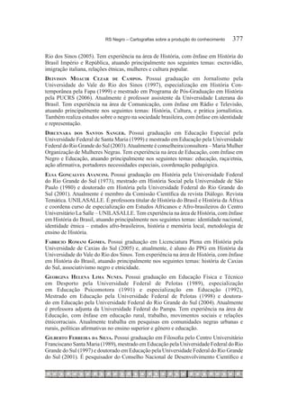 RS Negro – Cartografias sobre a produção do conhecimento	   377

Rio dos Sinos (2005). Tem experiência na área de História, com ênfase em História do
Brasil Império e República, atuando principalmente nos seguintes temas: escravidão,
imigração italiana, relações étnicas, mulheres e cultura popular.
Deivison Moacir Cezar de Campos. Possui graduação em Jornalismo pela
Universidade do Vale do Rio dos Sinos (1997), especialização em História Con-
temporânea pela Fapa (1999) e mestrado em Programa de Pós-Graduação em História
pela PUCRS (2006). Atualmente é professor assistente da Universidade Luterana do
Brasil. Tem experiência na área de Comunicação, com ênfase em Rádio e Televisão,
atuando principalmente nos seguintes temas: História, Cultura, e prática jornalística.
Também realiza estudos sobre o negro na sociedade brasileira, com ênfase em identidade
e representação.
Dircenara dos Santos Sanger. Possui graduação em Educação Especial pela
Universidade Federal de Santa Maria (1999) e mestrado em Educação pela Universidade
Federal do Rio Grande do Sul (2003). Atualmente é conselheira/consultora – Maria Mulher
Organização de Mulheres Negras. Tem experiência na área de Educação, com ênfase em
Negro e Educação, atuando principalmente nos seguintes temas: educação, raça/etnia,
ação afirmativa, portadores necessidades especiais, coordenação pedagógica.
Elsa Gonçalves Avancini. Possui graduação em História pela Universidade Federal
do Rio Grande do Sul (1973), mestrado em História Social pela Universidade de São
Paulo (1980) e doutorado em História pela Universidade Federal do Rio Grande do
Sul (2001). Atualmente é membro da Comissão Científica da revista Diálogo. Revista
Temática. UNILASALLE. É professora titular de História do Brasil e História da África
e coordena curso de especialização em Estudos Africanos e Afro-brasileiros do Centro
Universitário La Salle – UNILASALLE. Tem experiência na área de História, com ênfase
em História do Brasil, atuando principalmente nos seguintes temas: identidade nacional,
identidade étnica – estudos afro-brasileiros, história e memória local, metodologia de
ensino de História.
Fabricio Romani Gomes. Possui graduação em Licenciatura Plena em História pela
Universidade de Caxias do Sul (2005) e, atualmente, é aluno do PPG em História da
Universidade do Vale do Rio dos Sinos. Tem experiência na área de História, com ênfase
em História do Brasil, atuando principalmente nos seguintes temas: história de Caxias
do Sul, associativismo negro e etnicidade.
Georgina Helena Lima Nunes. Possui graduação em Educação Física e Técnico
em Desporto pela Universidade Federal de Pelotas (1989), especialização
em Educação Psicomotora (1991) e especialização em Educação (1992),
Mestrado em Educação pela Universidade Federal de Pelotas (1998) e doutora-
do em Educação pela Universidade Federal do Rio Grande do Sul (2004). Atualmente
é professora adjunta da Universidade Federal do Pampa. Tem experiência na área de
Educação, com ênfase em educação rural, trabalho, movimentos sociais e relações
étnicorraciais. Atualmente trabalha em pesquisas em comunidades negras urbanas e
rurais, políticas afirmativas no ensino superior e gênero e educação.
Gilberto Ferreira da Silva. Possui graduação em Filosofia pelo Centro Universitário
Franciscano Santa Maria (1989), mestrado em Educação pela Universidade Federal do Rio
Grande do Sul (1997) e doutorado em Educação pela Universidade Federal do Rio Grande
do Sul (2001). É pesquisador do Conselho Nacional de Desenvolvimento Científico e
 