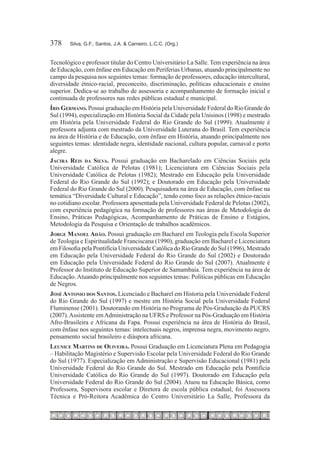 378	    Silva, G.F.; Santos, J.A. & Carneiro, L.C.C. (Org.)


Tecnológico e professor titular do Centro Universitário La Salle. Tem experiência na área
de Educação, com ênfase em Educação em Periferias Urbanas, atuando principalmente no
campo da pesquisa nos seguintes temas: formação de professores, educação intercultural,
diversidade étnico-racial, preconceito, discriminação, políticas educacionais e ensino
superior. Dedica-se ao trabalho de assessoria e acompanhamento de formação inicial e
continuada de professores nas redes públicas estadual e municipal.
Íris Germano. Possui graduação em História pela Universidade Federal do Rio Grande do
Sul (1994), especialização em História Social da Cidade pela Unisinos (1998) e mestrado
em História pela Universidade Federal do Rio Grande do Sul (1999). Atualmente é
professora adjunta com mestrado da Universidade Luterana do Brasil. Tem experiência
na área de História e de Educação, com ênfase em História, atuando principalmente nos
seguintes temas: identidade negra, identidade nacional, cultura popular, carnaval e porto
alegre.
Jacira Reis da Silva. Possui graduação em Bacharelado em Ciências Sociais pela
Universidade Católica de Pelotas (1981); Licenciatura em Ciências Sociais pela
Universidade Católica de Pelotas (1982); Mestrado em Educação pela Universidade
Federal do Rio Grande do Sul (1992); e Doutorado em Educação pela Universidade
Federal do Rio Grande do Sul (2000). Pesquisadora na área de Educação, com ênfase na
temática “Diversidade Cultural e Educação”, tendo como foco as relações étnico-raciais
no cotidiano escolar. Professora aposentada pela Universidade Federal de Pelotas (2002),
com experiência pedagógica na formação de professores nas áreas de Metodologia do
Ensino, Práticas Pedagógicas, Acompanhamento de Práticas de Ensino e Estágios,
Metodologia da Pesquisa e Orientação de trabalhos acadêmicos.
Jorge Manoel Adão. Possui graduação em Bacharel em Teologia pela Escola Superior
de Teologia e Espiritualidade Franciscana (1990), graduação em Bacharel e Licenciatura
em Filosofia pela Pontifícia Universidade Católica do Rio Grande do Sul (1996), Mestrado
em Educação pela Universidade Federal do Rio Grande do Sul (2002) e Doutorado
em Educação pela Universidade Federal do Rio Grande do Sul (2007). Atualmente é
Professor do Instituto de Educação Superior de Samambaia. Tem experiência na área de
Educação. Atuando principalmente nos seguintes temas: Políticas públicas em Educação
de Negros.
José Antonio dos Santos. Licenciado e Bacharel em Historia pela Universidade Federal
do Rio Grande do Sul (1997) e mestre em História Social pela Universidade Federal
Fluminense (2001). Doutorando em História no Programa de Pós-Graduação da PUCRS
(2007). Assistente em Administração na UFRS e Professor na Pós-Graduação em História
Afro-Brasileira e Africana da Fapa. Possui experiência na área de História do Brasil,
com ênfase nos seguintes temas: intelectuais negros, imprensa negra, movimento negro,
pensamento social brasileiro e diáspora africana.
Leunice Martins de Oliveira. Possui Graduação em Licenciatura Plena em Pedagogia
– Habilitação Magistério e Supervisão Escolar pela Universidade Federal do Rio Grande
do Sul (1977). Especialização em Administração e Supervisão Educacional (1981) pela
Universidade Federal do Rio Grande do Sul. Mestrado em Educação pela Pontifícia
Universidade Católica do Rio Grande do Sul (1997). Doutorado em Educação pela
Universidade Federal do Rio Grande do Sul (2004). Atuou na Educação Básica, como
Professora, Supervisora escolar e Diretora de escola pública estadual, foi Assessora
Técnica e Pró-Reitora Acadêmica do Centro Universitário La Salle, Professora da
 