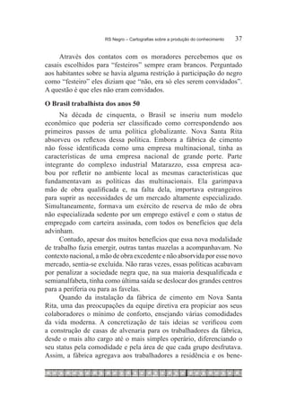 RS Negro – Cartografias sobre a produção do conhecimento	   37

     Através dos contatos com os moradores percebemos que os
casais escolhidos para “festeiros” sempre eram brancos. Perguntado
aos habitantes sobre se havia alguma restrição à participação do negro
como “festeiro” eles diziam que “não, era só eles serem convidados”.
A questão é que eles não eram convidados.
O Brasil trabalhista dos anos 50
     Na década de cinquenta, o Brasil se inseriu num modelo
econômico que poderia ser classificado como correspondendo aos
primeiros passos de uma política globalizante. Nova Santa Rita
absorveu os reflexos dessa política. Embora a fábrica de cimento
não fosse identificada como uma empresa multinacional, tinha as
características de uma empresa nacional de grande porte. Parte
integrante do complexo industrial Matarazzo, essa empresa aca-
bou por refletir no ambiente local as mesmas características que
fundamentavam as políticas das multinacionais. Ela garimpava
mão de obra qualificada e, na falta dela, importava estrangeiros
para suprir as necessidades de um mercado altamente especializado.
Simultaneamente, formava um exército de reserva de mão de obra
não especializada sedento por um emprego estável e com o status de
empregado com carteira assinada, com todos os benefícios que dela
advinham.
     Contudo, apesar dos muitos benefícios que essa nova modalidade
de trabalho fazia emergir, outras tantas mazelas a acompanhavam. No
contexto nacional, a mão de obra excedente e não absorvida por esse novo
mercado, sentia-se excluída. Não raras vezes, essas políticas acabavam
por penalizar a sociedade negra que, na sua maioria desqualificada e
semianalfabeta, tinha como última saída se deslocar dos grandes centros
para a periferia ou para as favelas.
     Quando da instalação da fábrica de cimento em Nova Santa
Rita, uma das preocupações da equipe diretiva era propiciar aos seus
colaboradores o mínimo de conforto, ensejando várias comodidades
da vida moderna. A concretização de tais ideias se verificou com
a construção de casas de alvenaria para os trabalhadores da fábrica,
desde o mais alto cargo até o mais simples operário, diferenciando o
seu status pela comodidade e pela área de que cada grupo desfrutava.
Assim, a fábrica agregava aos trabalhadores a residência e os bene-
 