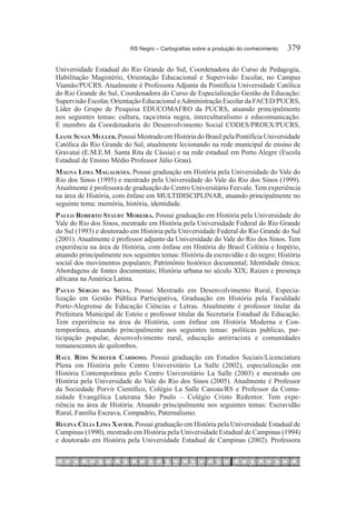 RS Negro – Cartografias sobre a produção do conhecimento	   379

Universidade Estadual do Rio Grande do Sul, Coordenadora do Curso de Pedagogia,
Habilitação Magistério, Orientação Educacional e Supervisão Escolar, no Campus
Viamão/PUCRS. Atualmente é Professora Adjunta da Pontifícia Universidade Católica
do Rio Grande do Sul, Coordenadora do Curso de Especialização Gestão da Educação:
Supervisão Escolar, Orientação Educacional e Administração Escolar da FACED/PUCRS,
Líder do Grupo de Pesquisa EDUCOMAFRO da PUCRS, atuando principalmente
nos seguintes temas: cultura, raça/etnia negra, interculturalismo e educomunicação.
É membro da Coordenadoria do Desenvolvimento Social CODES/PROEX/PUCRS.
Liane Susan Muller. Possui Mestrado em História do Brasil pela Pontifícia Universidade
Católica do Rio Grande do Sul, atualmente lecionando na rede municipal de ensino de
Gravataí (E.M.E.M. Santa Rita de Cássia) e na rede estadual em Porto Alegre (Escola
Estadual de Ensino Médio Professor Júlio Grau).
Magna Lima Magalhães. Possui graduação em História pela Universidade do Vale do
Rio dos Sinos (1995) e mestrado pela Universidade do Vale do Rio dos Sinos (1999).
Atualmente é professora de graduação do Centro Universitário Feevale. Tem experiência
na área de História, com ênfase em MULTIDISCIPLINAR, atuando principalmente no
seguinte tema: memória, história, identidade.
Paulo Roberto Staudt Moreira. Possui graduação em História pela Universidade do
Vale do Rio dos Sinos, mestrado em História pela Universidade Federal do Rio Grande
do Sul (1993) e doutorado em História pela Universidade Federal do Rio Grande do Sul
(2001). Atualmente é professor adjunto da Universidade do Vale do Rio dos Sinos. Tem
experiência na área de História, com ênfase em História do Brasil Colônia e Império,
atuando principalmente nos seguintes temas: História da escravidão e do negro; História
social dos movimentos populares; Patrimônio histórico documental; Identidade étnica;
Abordagens de fontes documentais; História urbana no século XIX; Raízes e presença
africana na América Latina.
Paulo Sérgio da Silva. Possui Mestrado em Desenvolvimento Rural, Especia-
lização em Gestão Pública Participativa, Graduação em História pela Faculdade
Porto-Alegrense de Educação Ciências e Letras. Atualmente é professor titular da
Prefeitura Municipal de Esteio e professor titular da Secretaria Estadual de Educação.
Tem experiência na área de História, com ênfase em História Moderna e Con-
temporânea, atuando principalmente nos seguintes temas: políticas publicas, par-
ticipação popular, desenvolvimento rural, educação antirracista e comunidades
remanescentes de quilombos.
Raul Róis Schefer Cardoso. Possui graduação em Estudos Sociais/Licenciatura
Plena em História pelo Centro Universitário La Salle (2002), especialização em
História Contemporânea pelo Centro Universitário La Salle (2003) e mestrado em
História pela Universidade do Vale do Rio dos Sinos (2005). Atualmente é Professor
da Sociedade Porvir Científico, Colégio La Salle Canoas/RS e Professor da Comu-
nidade Evangélica Luterana São Paulo – Colégio Cristo Redentor. Tem expe-
riência na área de História. Atuando principalmente nos seguintes temas: Escravidão
Rural, Família Escrava, Compadrio, Paternalismo.
Regina Célia Lima Xavier. Possui graduação em História pela Universidade Estadual de
Campinas (1990), mestrado em História pela Universidade Estadual de Campinas (1994)
e doutorado em História pela Universidade Estadual de Campinas (2002). Professora
 