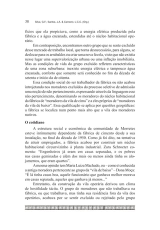 38	   Silva, G.F.; Santos, J.A. & Carneiro, L.C.C. (Org.)



fícios que ela propiciava, como a energia elétrica produzida pela
fábrica e a água encanada, estendidas até o núcleo habitacional ope-
rário.
      Em contraposição, encontramos outro grupo que se sente excluído
desse mercado de trabalho local, que torna desnecessário, para alguns, se
deslocar para os arrabaldes ou criar uma nova favela, visto que não existia
nesse lugar uma supervalorização urbana ou uma inflação imobiliária.
Mas as condições de vida do grupo excluído refletem características
de uma zona suburbana: inexiste energia elétrica e tampouco água
encanada, conforto que somente será conhecido no fim da década de
setenta e início da de oitenta.
      Essa condição social do ser trabalhador da fábrica ou não acabou
introjetando nos moradores excluídos do processo seletivo de admissão
uma noção de não pertencimento, expressando através da linguagem esse
não pertencimento, denominando os moradores do núcleo habitacional
da fábrica de “moradores da vila de cima” e a eles próprios de “moradores
da vila de baixo”. Essa qualificação se aplica por questões geográficas:
a fábrica se localiza num ponto mais alto que a vila dos moradores
nativos.
O cotidiano
      A estrutura social e econômica da comunidade de Morretes
esteve intimamente dependente da fábrica de cimento desde a sua
instalação, no final da década de 1950. Como já foi dito, na tentativa
de atrair empregados, a fábrica acabou por construir um núcleo
habitacional circunvizinho à planta industrial. Zara Schroeter co-
menta: “Engenheiros já eram em casas separadas, e os pobres
nas casas geminadas e além dos mais ou menos ainda tinha os alo-
jamentos, que eram quartos”.
      A mesma opinião tem Maria Luiza Machado, ou – como é conhecida
a antiga moradora pertencente ao grupo da “vila de baixo” – Dona Moça:
“É lá tinha casas boa, aquele funcionário que ganhava melhor morava
em casas separada, aqueles que ganhava já menos...”
      Entretanto, da construção da vila operária derivou um clima
de hostilidade tácita. O grupo de moradores que não trabalhava na
fábrica, ou que trabalhava, mas tinha sua residência fora da vila dos
operários, acabava por se sentir excluído ou rejeitado pelo grupo
 