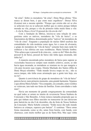 RS Negro – Cartografias sobre a produção do conhecimento	   39

“de cima”. Sobre os moradores “de cima”, Dona Moça afirma: “Eles
nunca se deram bem, é que eram mais orgulhoso”. Doraci Silva
(Lorena) tem a mesma opinião: “Porque que existia não sei se eles
se achavam rico ou se achavam melhor que os outros porque tinham
morada na vila, porque a vila de primeiro tinha muita fama a vila:
– A vila lá, Deus o livre! O pessoal da vila era da vila”.
     Com a fundação da fábrica, iniciou-se uma relação de anta-
gonismo entre os nativos, moradores da “vila de baixo”, e os
funcionários da fábrica, denominados pelos “nativos” de moradores da
“vila de cima”. Enquanto a população do núcleo fabril usufruía das
comodidades da vida moderna como água, luz e casas de alvenaria,
o grupo de moradores da “vila de baixo” somente bem mais tarde foi
conhecer a luz elétrica em suas residências. Maria Schultz lembra:
“Eles achava que o pessoal lá de cima era... como se diz? Mais da elite;
pessoal lá de baixo, pessoal de baixo não tinha água encanada, não
tinha luz”.
     A maneira encontrada pelos moradores de baixo para superar as
vicissitudes baseava-se sempre num modelo coletivo, assim, se não
havia água encanada, as moradoras se reuniam no rio que margeia a
vila para lavarem suas roupas. Elenita Machado dos Santos (filha de
Dona Moça) relembra: “Todo mundo lavava roupa no rio... não se
usava tanque, não tinha essas arrumação que a gente tem hoje, era
no rio”.
     Quanto à convivência do grupo de moradores da “vila de baixo”
parecia haver, num primeiro momento, uma grande harmonia. Vejamos
o que afirma Maria Schultz: “Era compadre, era comadre, eram vizinhos
se visitavam, iam tudo nas festas de famílias. Eram convidados e tudo
mais”.
     Havia um momento de grande congraçamento da comunidade
no qual todos se uniam no intuito de reverenciar Nossa Senhora da
Conceição e São Benedito. A festa tomava tamanha proporção que os
pais que tinham seus filhos nascidos no transcorrer do ano deixavam
para batizá-los no dia 8 de dezembro, dia da festa de Nossa Senhora
da Conceição. Maria Schultz comenta: “Então nesse dia todo mundo
batizava as crianças, esperava pra batizar”. E continua: “Dava umas
festas macanuda, como se diz, umas festa bonita, com banda, com
churrasco, com muito melhor que as de Santa Rita. Mas aqui vinha
 