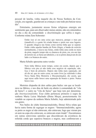 40	    Silva, G.F.; Santos, J.A. & Carneiro, L.C.C. (Org.)



pessoal de lancha, vinha naquele dia de Nossa Senhora da Con-
ceição, era sagrado, guardavam as crianças o ano todo pra batizar nesse
dia”.
      Entretanto, justamente nessas festas religiosas emergia um
sentimento que, para um observador menos atento, não era sintomático
no dia a dia da comunidade: a discriminação que sofria o negro.
Conforme relata Zara Schroeter:
            Então isso aí era uma coisa que marcava, porque o meu pai
            (inaudível) e a gente foi criada branco e preto nos seus lugares.
            E quando chegava nas festas como norma tinha que se separar.
            Então vinha aquelas bandas de Porto Alegre, a banda do exército
            normalmente, e tocava nas festas, então tinha uma corda no meio
            da pista, naquele tempo não se chamava de pista, era, era um tipo
            de terreiro né, se fazia um tabuleiro, e aí os pretos dançavam de um
            lado e os brancos do outro.

      Maria Schultz apresenta outra versão:
            Nem tinha fábrica neste tempo, como era assim, depois que a
            fábrica veio pra cá não tinha esse negócio de separação, não.
            Isso é bem de primeiro. Depois não tinha mais separação, até
            ali diz né, que no outro coisa, no outro livro [se referindo à obra
            Nova Santa Rita Memória e Documentação], diz assim, que
            aqui nesse salão houve uma separação de branco e preto. Nunca
            houve isso.

     Morretes dispunha de dois salões para bailes: um que se locali-
zava na fábrica, e nos dias de baile era aberto à comunidade da “vila
de baixo”; e outro na “vila de baixo” que hoje tem por denomina-
ção Internacionalzinho. Esse clube pertenceu primeiro à sogra da
senhora Maria Luiza Machado (Dona Moça), posteriormente foi
vendido ao esposo da senhora Maria Schultz, hoje administrado pelo
seu genro.
     Nos bailes do clube Internacionalzinho, Doraci Silva relata que
havia outra forma de segregar os negros: “Internacionalzinho, agora
os preto os negro aí não entravam, não entravam, logo que vieram pra
cá nem na copa eles entravam, se entravam eram tirado”. Encontramos
em outras entrevistas opiniões que discordavam da existência da
referida corda que separava brancos e negros, mas confirmavam a
 