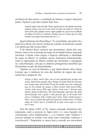 RS Negro – Cartografias sobre a produção do conhecimento	   41

existência de duas pistas e a proibição de brancos e negros dançarem
juntos. Vejamos o que fala Lourdes Sant’Ana:
          Aquele capão, não ali onde é hoje, aquilo que tu viu tapado, tem hoje
          aquelas coisas, mas era lá em cima no meio do mato né. Então no
          meio desse bar, galpão vamos supor galpão né, que era um tablado
          de tábua ali ficava os músicos. Branco pra cá e preto pra lá, todo
          mundo era amigo mas dançá não né [...].

      Igual lembrança tem Dona Moça: “É, era proibido, não podia. Se a
janela tava aberta eles iam lá e fechavam a janela. Já fechavam a janela
e já sabiam que não era pra olhar”.
      É do interior desse contexto que procuramos, dentro dos seus
limites, trazer à luz a inserção do negro na sociedade branca, buscando
encontrar a forma como negros e brancos edificaram a identidade
do negro no Brasil. As relações sociais fortemente hierarquizadas,
como se apresentam no Brasil, acabam por dissimular a segregação
ou a discriminação, sem que os próprios protagonistas percebam que
discriminam ou que são discriminados.
      Vejamos no caso de Morretes o que afirma Doraci Silva (Dona
Lorena), que é matriarca de uma das famílias de negros das mais
numerosas e antigas da vila:
          Graças a Deus, muito bem, isso aí nós agradecemos porque nós
          semos muito bem querido aqui. Porque eu perdi olha nós moremo
          esse tempo aqui, nós fizemo 50 ano de casado esse ano, cinquenta
          que eu sou casada né, graças a Deus criemo todo nossos filho,
          criemo todo nosso filho aqui dentro, temo neto e bisneto aqui
          dentro, dentro de Morretes. Não discriminação, aqui não, não tinha
          discriminação. Até a gente é uma pessoas que se dá muito bem
          com a vizinhança, todo vizinho aqui é bom. Todo vizinho graças a
          Deus, isso aí a gente não pode dize que tem vizinho ruim, o vizinho
          daqui da frente aqui ó, [inaudível] só aqui nessa aqui eu moro
          há 47 anos.

     Para Da Matta (1993, p.75), “numa sociedade fortemente hie-
rarquizada, onde as pessoas se ligam entre si e essas ligações são
consideradas como fundamentais [...] as relações entre senhores e
escravos podiam se realizar com muito mais intimidade confiança e
consideração”. Perguntada se nunca havia ocorrido um movimento
 