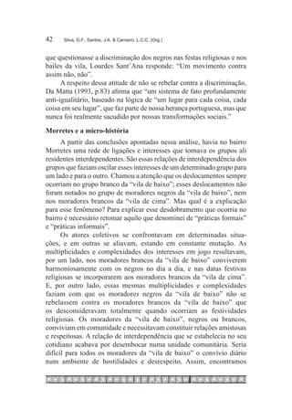 42	   Silva, G.F.; Santos, J.A. & Carneiro, L.C.C. (Org.)



que questionasse a discriminação dos negros nas festas religiosas e nos
bailes da vila, Lourdes Sant’Ana responde: “Um movimento contra
assim não, não”.
      A respeito dessa atitude de não se rebelar contra a discriminação,
Da Matta (1993, p.83) afirma que “um sistema de fato profundamente
anti-igualitário, baseado na lógica de “um lugar para cada coisa, cada
coisa em seu lugar”, que faz parte de nossa herança portuguesa, mas que
nunca foi realmente sacudido por nossas transformações sociais.”
Morretes e a micro-história
      A partir das conclusões apontadas nessa análise, havia no bairro
Morretes uma rede de ligações e interesses que tornava os grupos ali
residentes interdependentes. São essas relações de interdependência dos
grupos que faziam oscilar esses interesses de um determinado grupo para
um lado e para o outro. Chamou a atenção que os deslocamentos sempre
ocorriam no grupo branco da “vila de baixo”; esses deslocamentos não
foram notados no grupo de moradores negros da “vila de baixo”, nem
nos moradores brancos da “vila de cima”. Mas qual é a explicação
para esse fenômeno? Para explicar esse desdobramento que ocorria no
bairro é necessário retomar aquilo que denominei de “práticas formais”
e “práticas informais”.
      Os atores coletivos se confrontavam em determinadas situa-
ções, e em outras se aliavam, estando em constante mutação. As
multiplicidades e complexidades dos interesses em jogo resultavam,
por um lado, nos moradores brancos da “vila de baixo” conviverem
harmoniosamente com os negros no dia a dia, e nas datas festivas
religiosas se incorporarem aos moradores brancos da “vila de cima”.
E, por outro lado, essas mesmas multiplicidades e complexidades
faziam com que os moradores negros da “vila de baixo” não se
rebelassem contra os moradores brancos da “vila de baixo” que
os desconsideravam totalmente quando ocorriam as festividades
religiosas. Os moradores da “vila de baixo”, negros ou brancos,
conviviam em comunidade e necessitavam constituir relações amistosas
e respeitosas. A relação de interdependência que se estabelecia no seu
cotidiano acabava por desembocar numa unidade comunitária. Seria
difícil para todos os moradores da “vila de baixo” o convívio diário
num ambiente de hostilidades e desrespeito. Assim, encontramos
 