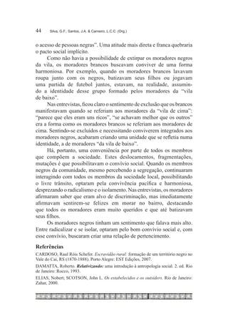44	    Silva, G.F.; Santos, J.A. & Carneiro, L.C.C. (Org.)



o acesso de pessoas negras”. Uma atitude mais direta e franca quebraria
o pacto social implícito.
      Como não havia a possibilidade de extirpar os moradores negros
da vila, os moradores brancos buscavam conviver de uma forma
harmoniosa. Por exemplo, quando os moradores brancos lavavam
roupa junto com os negros, batizavam seus filhos ou jogavam
uma partida de futebol juntos, estavam, na realidade, assumin-
do a identidade desse grupo formado pelos moradores da “vila
de baixo”.
      Nas entrevistas, ficou claro o sentimento de exclusão que os brancos
manifestavam quando se referiam aos moradores da “vila de cima”:
“parece que eles eram uns ricos”, “se achavam melhor que os outros”
era a forma como os moradores brancos se referiam aos moradores de
cima. Sentindo-se excluídos e necessitando conviverem integrados aos
moradores negros, acabaram criando uma unidade que se refletia numa
identidade, a de moradores “da vila de baixo”.
      Há, portanto, uma conveniência por parte de todos os membros
que compõem a sociedade. Estes deslocamentos, fragmentações,
mutações é que possibilitavam o convívio social. Quando os membros
negros da comunidade, mesmo percebendo a segregação, continuaram
interagindo com todos os membros da sociedade local, possibilitando
o livre trânsito, optaram pela convivência pacífica e harmoniosa,
desprezando o radicalismo e o isolamento. Nas entrevistas, os moradores
afirmaram saber que eram alvo de discriminação, mas imediatamente
afirmavam sentirem-se felizes em morar no bairro, destacando
que todos os moradores eram muito queridos e que até batizavam
seus filhos.
      Os moradores negros tinham um sentimento que falava mais alto.
Entre radicalizar e se isolar, optaram pelo bom convívio social e, com
esse convívio, buscaram criar uma relação de pertencimento.
Referências
CARDOSO, Raul Róis Schefer. Escravidão rural: formação de um território negro no
Vale do Cai, RS (1870-1888). Porto Alegre: EST Edições, 2007.
DAMATTA, Roberto. Relativizando: uma introdução à antropologia social. 2. ed. Rio
de Janeiro: Rocco, 1993.
ELIAS, Nobert; SCOTSON, John L. Os estabelecidos e os outsiders. Rio de Janeiro:
Zahar, 2000.
 