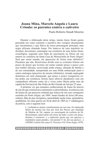 3
     Joana Mina, Marcelo Angola e Laura
     Crioula: os parentes contra o cativeiro
                                     Paulo Roberto Staudt Moreira


      Durante a elaboração deste artigo, muitas horas foram gastas
pensando em como construir a narrativa dos vestígios documentais
que encontramos e que falava de nossa personagem principal, uma
negra africana chamada Joana. Por tratar-se de uma trajetória in-
dividual, deveríamos contemplar sua existência de uma forma linear,
cronológica, seguindo uma linha do nascimento na África até seu
enterro no cemitério da Santa Casa de Misericórdia de Porto Alegre?
Será que assim tratada, ela apareceria de forma mais definitiva?
Pensamos que não. Resolvemos dividir com os eventuais leitores um
pouco do prazer que tivemos em tomar contato pouco a pouco com
esta mulher africana, escravizada ainda criança, afastada da família e
de sua comunidade, transportada em uma fétida embarcação junto a
outros malungos (parceiros do mesmo infortúnio), tornada empregada
doméstica em uma charqueada, que pouco a pouco reorganizou co-
mo podia sua existência, firmou laços afetivos duradouros com um
companheiro africano como ela e viveu como liberta pelas ruas da
capital da Província de São Pedro do Rio Grande do Sul por 25 anos.
      A primeira vez que tomamos conhecimento de Joana foi através
de um ato que exteriorizava autonomia e autoconfiança. Aconteceu com
da leitura de um processo criminal que tratava de um caso corriqueiro
ocorrido em Porto Alegre, em 1869. Joana Guedes de Jesus (40 anos,
solteira, filha de pais incógnitos, naturalidade nação mina, quitandeira,
analfabeta), fez uma queixa em 30 de abril de 1869 na 1ª subdelegacia
de polícia, com o seguinte teor:
          [...] achando-se mansa e pacificamente em sua casa, foi espancada
          dentro da mesma sua casa por José dos Passos, por mandado
          de Mathias de Tal, capataz ou encarregado da cocheira do Dr.
          Heinzelmann, ontem pelas três horas da tarde e como este proce-
          dimento é criminoso, e a suplicante queira que seu agressor e
          mandatário sejam punidos, vem perante V. Sa. dar sua queixa [...]
          (APERS. Cartório Júri, maço 41, Processo 1193, Porto Alegre, 1870).
 