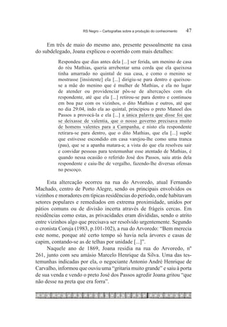RS Negro – Cartografias sobre a produção do conhecimento	   47

     Em três de maio do mesmo ano, presente pessoalmente na casa
do subdelegado, Joana explicou o ocorrido com mais detalhes:
          Respondeu que dias antes dela [...] ser ferida, um menino de casa
          do réu Mathias, queria arrebentar uma corda que ela queixosa
          tinha amarrado no quintal de sua casa, e como o menino se
          mostrasse [insistente] ela [...] dirigiu-se para dentro e queixou-
          se a mãe do menino que é mulher de Mathias, e ela no lugar
          de atender ou providenciar pôs-se de altercações com ela
          respondente, até que ela [...] retirou-se para dentro e continuou
          em boa paz com os vizinhos, o dito Mathias e outros, até que
          no dia 29.04, indo ela ao quintal, principiou o preto Manoel dos
          Passos a provocá-la e ela [...] a única palavra que disse foi que
          se deixasse de valentia, que o nosso governo precisava muito
          de homens valentes para a Campanha, e nisto ela respondente
          retirara-se para dentro, que o dito Mathias, que ela [...] supõe
          que estivesse escondido em casa varejou-lhe como uma tranca
          (pau), que se a apanha matara-a; a vista do que ela resolveu sair
          e convidar pessoas para testemunhar esse atentado de Mathias, é
          quando nessa ocasião o referido José dos Passos, saiu atrás dela
          respondente e caiu-lhe de vergalho, fazendo-lhe diversas ofensas
          no pescoço.

     Esta altercação ocorreu na rua do Arvoredo, atual Fernando
Machado, centro de Porto Alegre, sendo os principais envolvidos os
vizinhos e moradores em típicas residências do período, onde habitavam
setores populares e remediados em extrema proximidade, unidos por
pátios comuns ou de divisão incerta através de frágeis cercas. Em
residências como estas, as privacidades eram divididas, sendo o atrito
entre vizinhos algo que precisava ser resolvido urgentemente. Segundo
o cronista Coruja (1983, p.101-102), a rua do Arvoredo: “Bem merecia
este nome, porque até certo tempo só havia nela árvores e casas de
capim, contando-se as de telhas por unidade [...]”.
     Naquele ano de 1869, Joana residia na rua do Arvoredo, nº
261, junto com seu amásio Marcelo Henrique da Silva. Uma das tes-
temunhas indicadas por ela, o negociante Antonio André Henrique de
Carvalho, informou que ouviu uma “gritaria muito grande” e saiu à porta
de sua venda e vendo o preto José dos Passos agredir Joana gritou “que
não desse na preta que era forra”.
 
