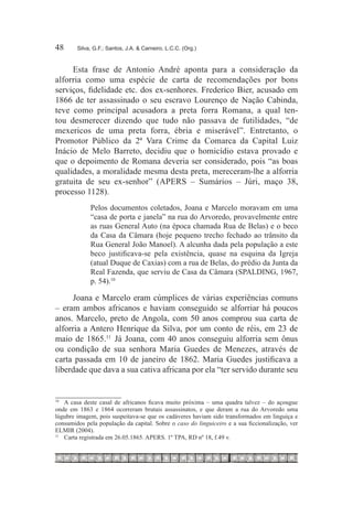 48	     Silva, G.F.; Santos, J.A. & Carneiro, L.C.C. (Org.)



     Esta frase de Antonio André aponta para a consideração da
alforria como uma espécie de carta de recomendações por bons
serviços, fidelidade etc. dos ex-senhores. Frederico Bier, acusado em
1866 de ter assassinado o seu escravo Lourenço de Nação Cabinda,
teve como principal acusadora a preta forra Romana, a qual ten-
tou desmerecer dizendo que tudo não passava de futilidades, “de
mexericos de uma preta forra, ébria e miserável”. Entretanto, o
Promotor Público da 2ª Vara Crime da Comarca da Capital Luiz
Inácio de Melo Barreto, decidiu que o homicídio estava provado e
que o depoimento de Romana deveria ser considerado, pois “as boas
qualidades, a moralidade mesma desta preta, mereceram-lhe a alforria
gratuita de seu ex-senhor” (APERS – Sumários – Júri, maço 38,
processo 1128).
             Pelos documentos coletados, Joana e Marcelo moravam em uma
             “casa de porta e janela” na rua do Arvoredo, provavelmente entre
             as ruas General Auto (na época chamada Rua de Belas) e o beco
             da Casa da Câmara (hoje pequeno trecho fechado ao trânsito da
             Rua General João Manoel). A alcunha dada pela população a este
             beco justificava-se pela existência, quase na esquina da Igreja
             (atual Duque de Caxias) com a rua de Belas, do prédio da Junta da
             Real Fazenda, que serviu de Casa da Câmara (SPALDING, 1967,
             p. 54).10 

      Joana e Marcelo eram cúmplices de várias experiências comuns
– eram ambos africanos e haviam conseguido se alforriar há poucos
anos. Marcelo, preto de Angola, com 50 anos comprou sua carta de
alforria a Antero Henrique da Silva, por um conto de réis, em 23 de
maio de 1865.11  Já Joana, com 40 anos conseguiu alforria sem ônus
ou condição de sua senhora Maria Guedes de Menezes, através de
carta passada em 10 de janeiro de 1862. Maria Guedes justificava a
liberdade que dava a sua cativa africana por ela “ter servido durante seu


10
   		 A casa deste casal de africanos ficava muito próxima – uma quadra talvez – do açougue
onde em 1863 e 1864 ocorreram brutais assassinatos, e que deram a rua do Arvoredo uma
lúgubre imagem, pois suspeitava-se que os cadáveres haviam sido transformados em linguiça e
consumidos pela população da capital. Sobre o caso do linguiceiro e a sua ficcionalização, ver
ELMIR (2004).
11
  		 Carta registrada em 26.05.1865. APERS. 1º TPA, RD nº 18, f.49 v.
 