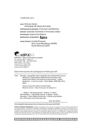 © EDIPUCRS, 2010


           capa Vinícius Xavier
           	     Ilustração de Silvia do Canto
           preparação de originais Francisco Leal Moreira
           revisão Leônidas Taschetto e Fernanda Lisbôa
           editoração Supernova Editora
           impressão e acabamento

           Apoio técnico	        Camila Provenzi
           	                     Vera Lúcia Mendonça (AHRS)
           	                     Vivian Bertuol (SJDF)




EDIPUCRS – Editora Universitária da PUCRS
Av. Ipiranga, 6681 – Prédio 33
Caixa Postal 1429 – CEP 90619-900
Porto Alegre – RS – Brasil
Fone/fax: (51) 3320-3523
e-mail: edipucrs@pucrs.br
www.pucrs.br/edipucrs


Dados Internacionais de Catalogação na Publicação (CIP)

 R585	 RS negro : cartografias sobre a produção do conhecimento [recurso
 		 eletrônico] / organizadores Gilberto Ferreira da Silva, José
 		 Antônio dos Santos, Luiz Carlos da Cunha Carneiro. – Dados
 		 eletrônicos – 2. ed. rev. e ampl. – Porto Alegre : EDIPUCRS, 2010.
	      	 380 p.
		             Sistema requerido: Adobe Acrobat Reader
		             Modo de acesso: <http://www.pucrs.br/edipucrs/>
		
	          	 1. Negros – Rio Grande do Sul – História. 2. Cultura
	          Afro-Brasileira. 3. Identidade Cultural. 4. Negros – Brasil –
	          Educação. I. Silva, Gilberto Ferreira da. II. Santos, José Antônio
	          dos. III. Carneiro, Luiz Carlos da Cunha.
			                                                                CDD 981.650541
Ficha Catalográfica elaborada pelo Setor de Tratamento da Informação da BC-PUCRS.

TODOS OS DIREITOS RESERVADOS. Proibida a reprodução total ou parcial, por qualquer meio ou processo, especialmente
por sistemas gráficos, microfílmicos, fotográficos, reprográficos, fonográficos, videográficos. Vedada a memorização e/ou a
recuperação total ou parcial, bem como a inclusão de qualquer parte desta obra em qualquer sistema de processamento
de dados. Essas proibições aplicam-se também às características gráficas da obra e à sua editoração. A violação dos direitos
autorais é punível como crime (art. 184 e parágrafos, do Código Penal), com pena de prisão e multa, conjuntamente com busca
e apreensão e indenizações diversas (arts. 101 a 110 da Lei 9.610, de 19.02.1998, Lei dos Direitos Autorais).
 