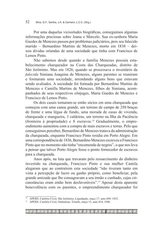 52	         Silva, G.F.; Santos, J.A. & Carneiro, L.C.C. (Org.)



     Por uma daquelas vicissitudes biográficas, conseguimos algumas
informações preciosas sobre Joana e Marcelo. Sua ex-senhora Maria
Guedes de Menezes passou por problemas judiciários, pois seu falecido
marido – Bernardino Martins de Menezes, morto em 1838 – dei-
xou dívidas oriundas de uma sociedade que tinha com Francisco de
Lemos Pinto.
     Não sabemos desde quando a família Menezes possuía esta-
belecimento charqueador na Costa das Charqueadas, distrito de
São Jerônimo. Mas em 1826, quando se processava o inventário da
falecida Simiana Joaquina de Menezes, alguns parentes se reuniram
e formaram uma sociedade, arrendando alguns bens que estavam
sendo avaliados. A sociedade foi formada por Bernardino Martins de
Menezes e Camilla Martins de Menezes, filhos de Simiana, acom-
panhados de seus respectivos cônjuges, Maria Guedes de Menezes e
Francisco de Lemos Pinto.
     Os dois casais tornaram-se então sócios em uma charqueada que
começou com uma canoa grande, um terreno de campo de 250 braças
de frente e uma légua de fundo, uma morada de casas de vivenda,
charqueada e mangueira, 3 caldeiras, um terreno na Ilha da Paciência
(fronteira à propriedade) e 8 escravos.14 Gradualmente, o empre-
endimento aumentou com a compra de mais escravos e terras. Pelo que
conseguimos perceber, Bernardino de Menezes tratava da administração
da charqueada, enquanto Francisco Pinto residia em Porto Alegre. Em
uma correspondência de 1836, Bernardino Menezes escreveu a Francisco
Pinto que no momento não tinha “encomenda de negros”, o que nos leva
a pensar que talvez Porto Alegre fosse o ponto fornecedor de escravos
para a charqueada.
     Anos após, na luta que travaram pelo ressarcimento do dinheiro
investido na charqueada, Francisco Pinto e sua mulher Camila
alegaram que ao contraírem esta sociedade “não tiveram tanto em
vista a percepção de lucro ou ganho próprio, como beneficiar, pela
grande amizade que lhe consagravam a seu irmão e cunhado, cujas cir-
cunstâncias eram então bem desfavoráveis”.15 Apesar desta aparente
benevolência com os parentes, o empreendimento charqueador foi

14
     		 APERS. Cartório Cível, São Jerônimo, Liquidação, maço 17, auto 689, 1852.
15
     		 APERS. Cartório Cível, Ordinárias, Triunfo, maço 15, auto 414, 1846.
 
