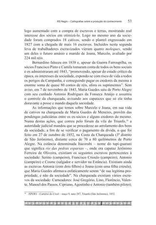 RS Negro – Cartografias sobre a produção do conhecimento	   53

logo aumentado com a compra de escravos e terras, mostrando real
interesse dos sócios em otimizá-lo. Logo no mesmo ano da socie-
dade foram comprados 18 cativos, sendo o plantel engrossado em
1827 com a chegada de mais 16 escravos. Incluídos nesta segunda
leva de trabalhadores escravizados vieram quatro moleques, sendo
um deles o futuro amásio e marido de Joana, Marcelo, avaliado por
224 mil réis.
      Bernardino faleceu em 1838 e, apesar da Guerra Farroupilha, os
sócios Francisco Pinto e Camila tomaram conta de todos os bens sociais
e os administraram até 1843, “promovendo, apesar do estado crítico da
época, os interesses da sociedade, expondo-se com risco de vida a todos
os perigos da Campanha, e conseguindo pagar os credores da mesma a
enorme soma de quase 80 contos de réis, afora os suprimentos”. Sem
aviso, em 7 de novembro de 1843, Maria Guedes saiu de Porto Alegre
com seu cunhado Antonio Rodrigues da Fonseca Araújo e assumiu
o controle da charqueada, avisando aos capatazes que só ela tinha
doravante a posse e mando daquela sociedade.
      As informações que temos sobre Marcelo e Joana, em sua vida
de cativos na charqueada de Maria Guedes de Menezes, provêm das
pendengas judiciárias entre os ex-sócios e alguns credores do mesmo.
Numa destas ações, que correu pelo fórum da vila do Triunfo,16 a
autoridade judicial mandou que se procedesse ao arrolamento dos bens
da sociedade, a fim de se verificar o pagamento da dívida, o que foi
feito em 27 de outubro de 1852, na Costa da Charqueada (3º distrito
de São Jerônimo), distante cerca de 70 a 80 quilômetros de Porto
Alegre. Na estância denominada Itacorubi – nome do tupi-guarani
que significa rio das pedras esparsas –, onde era capataz Jerônimo
Ferreira de Oliveira, existiam os seguintes escravos pertencentes à
sociedade: Serino (campeiro), Francisco Crioulo (campeiro), Antonio
(campeiro) e Cosme (salgador e servidor na Estância). Existiam ainda
as escravas Antonia (com dois filhos) e Joana (com uma filha crioula),
que Maria Guedes afirmava enfaticamente serem “de sua legítima pro-
priedade, e não da sociedade”. Na charqueada existiam vários escra-
vos da sociedade: Carneadores: José Gregório, Lino, Florêncio, Valen-
te, Manoel dos Passos, Cipriano, Agostinho e Antonio (também piloto);

16
     		 APERS – Cartório do Cível – maço 9, auto 287, Triunfo (São Jerônimo), 1852.
 