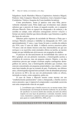 54	   Silva, G.F.; Santos, J.A. & Carneiro, L.C.C. (Org.)



Salgadores: Jacob, Martinho e Marcos; Carpinteiros: Antonio e Miguel;
Pedreiro: João; Campeiro: Marcelo; Gracheiros: José e Januário Congo;
Cozinheiras: Vitória e Joaquina da Costa (também lavadeira).
      Como percebemos, Joana já aparece com uma filha, prova-
velmente chamada Laura. Pelos dados que revelaremos mais adiante
sabemos que o parceiro de Joana, já naquela ocasião, era o campeiro
africano Marcelo. Entre os espaços da charqueada e da estância, e da
cozinha ao campo, estes africanos conseguiram entreter relações e
formar um núcleo familiar que durou décadas e que fomentou a quebra
dos laços do cativeiro.
      Sabemos pelos registros da sociedade de Menezes e Pinto que o
moleque Marcelo começou a trabalhar na charqueada em 1827, com
aproximadamente 11 anos, e que Joana foi para a cozinha da estância
em 1834, com 12 anos de idade. A infância escrava encerrava pelos
7/8 anos e daí em diante iniciava uma fase intermediária em que aos
moleques e as negrinhas eram ensinados ofícios ou tarefas, ao mesmo
tempo em que trabalhavam efetivamente em ocupações de adultos.
      O processo de desvanecimento da invisibilidade dos cativos no
RS é gradual; em um primeiro momento, a historiografia aceitou a
existência de escravos, mas em pequeno número. Depois, o uso das
estatísticas provou que sempre existiram amplos contingentes demo-
gráficos de cativos, mas a historiografia defendeu que existiam, mas
estavam concentrados em pequenas propriedades e nas cidades, e eram
mais bem tratados do que no restante do país. Finalmente, nos últimos
anos, a historiografia regional tem aceitado o fato da abundante presença
de escravos no RS e do seu uso em praticamente todos os ofícios,
incluindo os rurais, como campeiros, peões etc.
      O caso de Joana e Marcelo mostra como mesmo em um
“estabelecimento penitenciário” como a charqueada, a família escrava
esteve presente e que é impossível compreender a sociedade escravista
sem uma compreensão clara de seu papel.
           [...] acreditamos que a família escrava era, ao mesmo tempo, fator
           de manutenção e de limitação do domínio senhorial. Se, de um lado,
           ela ‘pacificou’ os escravos dentro das senzalas, de outro ela cobrou
           respeito aos seus laços de parentesco e amizade, trazendo, muitas
           vezes, transtornos e prejuízos tanto para quem os comprava como
           para quem os vendia (ROCHA, 2004, p.51).
 