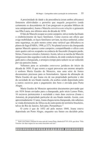 RS Negro – Cartografias sobre a produção do conhecimento	        55

      A proximidade de idade e de procedência (eram ambos africanos)
fomentou afetividades e permitiu que naquele purgatório (onde
certamente os descendentes de Cam purgavam os pecados bíblicos de
seus antepassados), Joana e Marcelo entretivessem relações e gerassem
sua filha Laura, nos últimos anos da década de 1830.
      O fato de Marcelo ocupar-se como campeiro, talvez tenha facilitado
o estabelecimento de laços familiares. Como exercia um ofício que
exige mobilidade, os laços familiares serviam, na ótica senhorial, como
uma segurança, ou pelo menos como uma variável que dificultava os
planos de fuga (FARIA, 1998, p.327). No plantel escravo da charqueada
apenas Marcelo aparece como campeiro, compartilhando o ofício com
mais quatro cativos ocupados na estância do Itacorubi (Joaquim pardo,
Sirino, Francisco crioulo e Antonio). Assim, talvez as tarefas de Marcelo
integrassem idas seguidas à sede da estância, de onde conduzia tropas de
gado para a charqueada, e arranjava tempo para seduzir ou ser seduzido
por sua parceira Joana.
      Voltemos para os acirrados entreveros jurídicos do início da
década de 1850. O que ocorre a seguir provocou um enorme atropelo
à senhora Maria Guedes de Menezes, mas uma série de fontes
documentais preciosas para os historiadores. Apesar da afirmação de
Maria Guedes de que Joana era de sua propriedade particular e não
da sociedade de seu finado marido, ela acabou sendo depositada junto
a outros escravos para o pagamento dos bens e enviada para Porto
Alegre.
      Maria Guedes de Menezes apresentou documentos provando que
em 1834 foram enviados para a charqueada, pelo sócio Lemos Pinto,
16 escravos pertencentes à sociedade e mais duas escravas (Joana e
Antonia), de propriedade particular de seu finado marido. Assim, com
aproximadamente 12 anos, Joana chegou nesta charqueada, não sabemos
se vinda diretamente da África ou de outro ponto do território brasileiro,
talvez do Rio de Janeiro, Salvador, Pernambuco.17 
      O certo é que de 1852 até pelo menos 1860, Joana esteve
depositada em Porto Alegre, enquanto seu futuro era decidido pelas



 		 Junto com Joana e Antonia foi uma carta de Lemos Pinto, datada de 07.05.1834, que dizia: “Pelo
17

Vitorino vão duas negras de sua conta oitocentos mil réis”.
 