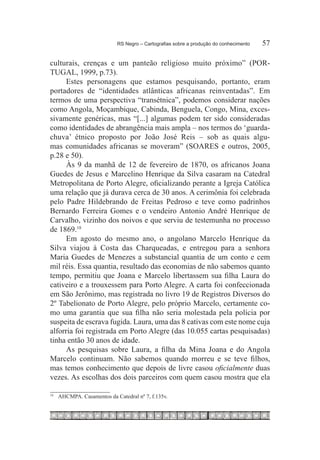 RS Negro – Cartografias sobre a produção do conhecimento	   57

culturais, crenças e um panteão religioso muito próximo” (POR-
TUGAL, 1999, p.73).
      Estes personagens que estamos pesquisando, portanto, eram
portadores de “identidades atlânticas africanas reinventadas”. Em
termos de uma perspectiva “transétnica”, podemos considerar nações
como Angola, Moçambique, Cabinda, Benguela, Congo, Mina, exces-
sivamente genéricas, mas “[...] algumas podem ter sido consideradas
como identidades de abrangência mais ampla – nos termos do ‘guarda-
chuva’ étnico proposto por João José Reis – sob as quais algu-
mas comunidades africanas se moveram” (SOARES e outros, 2005,
p.28 e 50).
      Às 9 da manhã de 12 de fevereiro de 1870, os africanos Joana
Guedes de Jesus e Marcelino Henrique da Silva casaram na Catedral
Metropolitana de Porto Alegre, oficializando perante a Igreja Católica
uma relação que já durava cerca de 30 anos. A cerimônia foi celebrada
pelo Padre Hildebrando de Freitas Pedroso e teve como padrinhos
Bernardo Ferreira Gomes e o vendeiro Antonio André Henrique de
Carvalho, vizinho dos noivos e que serviu de testemunha no processo
de 1869.18 
      Em agosto do mesmo ano, o angolano Marcelo Henrique da
Silva viajou à Costa das Charqueadas, e entregou para a senhora
Maria Guedes de Menezes a substancial quantia de um conto e cem
mil réis. Essa quantia, resultado das economias de não sabemos quanto
tempo, permitiu que Joana e Marcelo libertassem sua filha Laura do
cativeiro e a trouxessem para Porto Alegre. A carta foi confeccionada
em São Jerônimo, mas registrada no livro 19 de Registros Diversos do
2º Tabelionato de Porto Alegre, pelo próprio Marcelo, certamente co-
mo uma garantia que sua filha não seria molestada pela polícia por
suspeita de escrava fugida. Laura, uma das 8 cativas com este nome cuja
alforria foi registrada em Porto Alegre (das 10.055 cartas pesquisadas)
tinha então 30 anos de idade.
      As pesquisas sobre Laura, a filha da Mina Joana e do Angola
Marcelo continuam. Não sabemos quando morreu e se teve filhos,
mas temos conhecimento que depois de livre casou oficialmente duas
vezes. As escolhas dos dois parceiros com quem casou mostra que ela

18
     		 AHCMPA. Casamentos da Catedral nº 7, f.135v.
 
