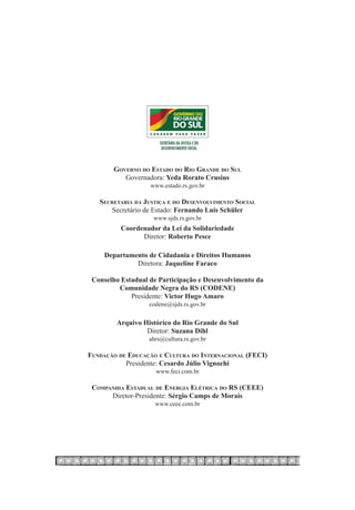 Governo do Estado do Rio Grande do Sul
          Governadora: Yeda Rorato Crusius
                   www.estado.rs.gov.br

   Secretaria da Justiça e do Desenvolvimento Social
      Secretário de Estado: Fernando Luís Schüler
                    www.sjds.rs.gov.br
          Coordenador da Lei da Solidariedade
                Diretor: Roberto Pesce

    Departamento de Cidadania e Direitos Humanos
             Diretora: Jaqueline Faraco

 Conselho Estadual de Participação e Desenvolvimento da
         Comunidade Negra do RS (Codene)
             Presidente: Victor Hugo Amaro
                   codene@sjds.rs.gov.br

        Arquivo Histórico do Rio Grande do Sul
                 Diretor: Suzana Dihl
                   ahrs@cultura.rs.gov.br

Fundação de Educação e Cultura do Internacional (FECI)
           Presidente: Cesardo Júlio Vignochi
                     www.feci.com.br

 Companhia Estadual de Energia Elétrica do rs (CEEE)
      Diretor-Presidente: Sérgio Camps de Morais
                     www.ceee.com.br
 
