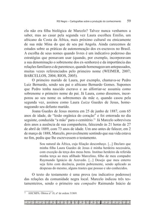 RS Negro – Cartografias sobre a produção do conhecimento	   59

ela não era filha biológica de Marcelo? Talvez nunca venhamos a
saber, mas ao casar pela segunda vez Laura escolheu Emilio, um
africano da Costa da África, mais próximo cultural ou etnicamente
de sua mãe Mina do que de seu pai Angola. Ainda carecemos de
estudos sobre as práticas de autonomeação dos ex-escravos no Brasil.
A escolha de seus nomes quando livres é um indicativo poderoso das
estratégias que pensavam usar (quando, por exemplo, incorporavam
a sua denominação o sobrenome dos ex-senhores) e da importância das
relações familiares e de parentesco, quando homenageavam antepassados,
muitas vezes referenciados pelo primeiro nome (WEIMER, 2007;
BARCELLOS, 2004; RIOS, 2005).
      O primeiro marido de Laura, por exemplo, chamava-se Pedro
Luiz Bernardo, sendo seu pai o africano Bernardo Gomes. Supomos
que Pedro tenha nascido escravo e ao alforriar-se assumiu como
sobrenome o primeiro nome do pai. Já Laura, como dissemos, incor-
porou ao seu nome os sobrenomes da mãe e, quando casou pela
segunda vez, assinou como Laura Luiza Guedes de Jesus, home-
nageando seu defunto marido.
      Joana Guedes de Jesus morreu em 25 de junho de 1887, com 65
anos de idade, de “lesão orgânica do coração” e foi enterrada no dia
seguinte, conduzida “a mão” para o cemitério.21  Já Marcelo sobreviveu
dois anos a ausência de sua companheira, falecendo às 21 horas de 27
de abril de 1889, com 73 anos de idade. Um ano antes de falecer, em 2
de março de 1888, Marcelo, provavelmente sentindo que sua vida estava
no fim, pediu que lhe escrevessem o testamento.
                Sou natural da África, cuja filiação desconheço. [...] Declaro que
                minha filha Laura Guedes de Jesus é minha herdeira necessária,
                com exceção da terça dos meus bens. Instituo herdeiro da referida
                minha terça ao meu afilhado Marcelino, filho de meu compadre
                Raymundo Ignácio de Azevedo. [...] Desejo que meu enterro
                seja feito com decência, porém pobremente, sendo aplicado as
                despesas do mesmo, alguns trastes que possuo e são conhecidos.
     O texto do testamento é uma prova (ou indicativo poderoso)
das relações da comunidade negra local. Marcelo indicou três tes-
tamenteiros, sendo o primeiro seu compadre Raimundo Inácio de

21
     		 AHCMPA. Óbitos nº 18, nº de ordem 31869.
 