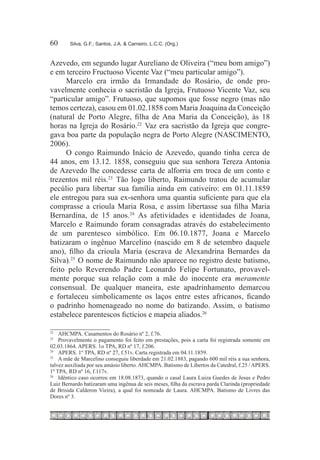 60	     Silva, G.F.; Santos, J.A. & Carneiro, L.C.C. (Org.)



Azevedo, em segundo lugar Aureliano de Oliveira (“meu bom amigo”)
e em terceiro Fructuoso Vicente Vaz (“meu particular amigo”).
     Marcelo era irmão da Irmandade do Rosário, de onde pro-
vavelmente conhecia o sacristão da Igreja, Frutuoso Vicente Vaz, seu
“particular amigo”. Frutuoso, que supomos que fosse negro (mas não
temos certeza), casou em 01.02.1858 com Maria Joaquina da Conceição
(natural de Porto Alegre, filha de Ana Maria da Conceição), às 18
horas na Igreja do Rosário.22  Vaz era sacristão da Igreja que congre-
gava boa parte da população negra de Porto Alegre (NASCIMENTO,
2006).
     O congo Raimundo Inácio de Azevedo, quando tinha cerca de
44 anos, em 13.12. 1858, conseguiu que sua senhora Tereza Antonia
de Azevedo lhe concedesse carta de alforria em troca de um conto e
trezentos mil réis.23  Tão logo liberto, Raimundo tratou de acumular
pecúlio para libertar sua família ainda em cativeiro: em 01.11.1859
ele entregou para sua ex-senhora uma quantia suficiente para que ela
comprasse a crioula Maria Rosa, e assim libertasse sua filha Maria
Bernardina, de 15 anos.24  As afetividades e identidades de Joana,
Marcelo e Raimundo foram consagradas através do estabelecimento
de um parentesco simbólico. Em 06.10.1877, Joana e Marcelo
batizaram o ingênuo Marcelino (nascido em 8 de setembro daquele
ano), filho da crioula Maria (escrava de Alexandrina Bernardes da
Silva).25  O nome de Raimundo não aparece no registro deste batismo,
feito pelo Reverendo Padre Leonardo Felipe Fortunato, provavel-
mente porque sua relação com a mãe do inocente era meramente
consensual. De qualquer maneira, este apadrinhamento demarcou
e fortaleceu simbolicamente os laços entre estes africanos, ficando
o padrinho homenageado no nome do batizando. Assim, o batismo
estabelece parentescos fictícios e mapeia aliados.26 

22
   		 AHCMPA. Casamentos do Rosário nº 2, f.76.
23
   		 Provavelmente o pagamento foi feito em prestações, pois a carta foi registrada somente em
02.03.1864. APERS. 1o TPA, RD nº 17, f.206.
24
   		 APERS. 1º TPA, RD nº 27, f.51v. Carta registrada em 04.11.1859.
25
   		 A mãe de Marcelino conseguiu liberdade em 21.02.1883, pagando 600 mil réis a sua senhora,
talvez auxiliada por seu amásio liberto. AHCMPA. Batismo de Libertos da Catedral, f.25 / APERS.
1º TPA, RD nº 16, f.117v.
26
   		 Idêntico caso ocorreu em 18.08.1873, quando o casal Laura Luiza Guedes de Jesus e Pedro
Luiz Bernardo batizaram uma ingênua de seis meses, filha da escrava parda Clarinda (propriedade
de Brisida Calderon Vieira), a qual foi nomeada de Laura. AHCMPA. Batismo de Livres das
Dores nº 3.
 