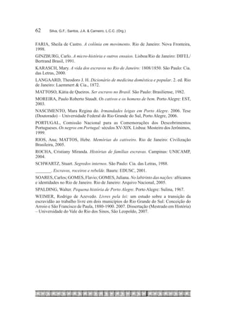 62	    Silva, G.F.; Santos, J.A. & Carneiro, L.C.C. (Org.)


FARIA, Sheila de Castro. A colônia em movimento. Rio de Janeiro: Nova Fronteira,
1998.
GINZBURG, Carlo. A micro-história e outros ensaios. Lisboa/Rio de Janeiro: DIFEL/
Bertrand Brasil, 1991.
KARASCH, Mary. A vida dos escravos no Rio de Janeiro: 1808/1850. São Paulo: Cia.
das Letras, 2000.
LANGAARD, Theodoro J. H. Dicionário de medicina doméstica e popular. 2. ed. Rio
de Janeiro: Laemmert & Cia., 1872.
MATTOSO, Kátia de Queiros. Ser escravo no Brasil. São Paulo: Brasiliense, 1982.
MOREIRA, Paulo Roberto Staudt. Os cativos e os homens de bem. Porto Alegre: EST,
2003.
NASCIMENTO, Mara Regina do. Irmandades leigas em Porto Alegre. 2006. Tese
(Doutorado) – Universidade Federal do Rio Grande do Sul, Porto Alegre, 2006.
PORTUGAL, Comissão Nacional para as Comemorações dos Descobrimentos
Portugueses. Os negros em Portugal: séculos XV-XIX. Lisboa: Mosteiro dos Jerônimos,
1999.
RIOS, Ana; MATTOS, Hebe. Memórias do cativeiro. Rio de Janeiro: Civilização
Brasileira, 2005.
ROCHA, Cristiany Miranda. Histórias de famílias escravas. Campinas: UNICAMP,
2004.
SCHWARTZ, Stuart. Segredos internos. São Paulo: Cia. das Letras, 1988.
_______. Escravos, roceiros e rebelde. Bauru: EDUSC, 2001.
SOARES, Carlos; GOMES, Flavio; GOMES, Juliana. No labirinto das nações: africanos
e identidades no Rio de Janeiro. Rio de Janeiro: Arquivo Nacional, 2005.
SPALDING, Walter. Pequena história de Porto Alegre. Porto Alegre: Sulina, 1967.
WEIMER, Rodrigo de Azevedo. Livres pela lei: um estudo sobre a transição da
escravidão ao trabalho livre em dois municípios do Rio Grande do Sul: Conceição do
Arroio e São Francisco de Paula, 1880-1900. 2007. Dissertação (Mestrado em História)
– Universidade do Vale do Rio dos Sinos, São Leopoldo, 2007.
 