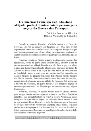 4
    Os lanceiros Francisco Cabinda, João
aleijado, preto Antonio e outros personagens
       negros da Guerra dos Farrapos
                                    Vinicius Pereira de Oliveira
                                  Daniela Vallandro de Carvalho


      Quando o lanceiro Francisco Cabinda adentrou a Casa de
Correição do Rio de Janeiro, em fevereiro de 1839, para prestar
depoimento sobre sua existência na Corte ninguém imaginava que
suas poucas palavras iriam pôr em relevo experiências às quais esteve
sujeito no curso dos longos dez anos de guerra civil na Província de São
Pedro.
      Francisco residia em Piratini e, como muitos outros escravos das
redondezas, serviu na guerra como soldado, aliás, lanceiro. Nada de
novo transcorreria na vida de Francisco se não fosse a guerra a afetar
o dia a dia da província sulina há alguns anos. Enquanto as tropas de
Antonio de Souza Netto e do Major Teixeira Nunes se aproximavam
da localidade, rumo a mais uma das tantas batalhas ocorridas no
decênio belicoso e à procura de pessoas dispostas (ou não!) a lutarem
nas fileiras rebeldes, Francisco trabalhava nas lavouras de seu amo,
proprietário de algumas terras na cidade de Canguçu. Foi assim que
a história de Francisco, da guerra farrapa e dos lanceiros negros se
cruzaram gerando uma rica história que apresentaremos aqui alguns
fragmentos.
      Neste dia, Francisco foi cedido por seu amo aos chefes farrapos
para integrar um dos muitos corpos de infantaria e artilharia das forças
rebeldes. Junto com ele foi também cedido o escravo Antônio, de nação
Benguela. Incorporados às tropas, os africanos foram levados à casa
de um irmão de Bento Gonçalves, onde lhe disseram que se lutassem
no exército farroupilha receberiam liberdade. Desta forma, tomaram
conhecimento da proposta dos Farroupilhas de conceder liberdade a
todos os escravos que lutassem em suas fileiras, ficando esta liberdade
condicionada ao término da guerra.
 