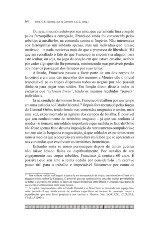 64	      Silva, G.F.; Santos, J.A. & Carneiro, L.C.C. (Org.)



      Ou seja, mesmo cedido por seu amo, que certamente fora coagido
pelos farroupilhas a entregá-lo, Francisco ainda foi convencido pelos
rebeldes a auxiliá-los na contenda contra o Império. Não interessava
aos farroupilhas um soldado apenas, mas um indivíduo que lutasse
motivado – e nada motivava mais do que a promessa de liberdade! Há
que ser ressaltado o fato de que Francisco se encontrava alugado para
este senhor, ou seja, no jogo de coação em que estava envolto, acabou
por ceder algo que não lhe pertencia, minimizando suas possíveis perdas
advindas da passagem dos farrapos por suas terras.27 
      Alistado, Francisco passou a fazer parte de um dos corpos de
lanceiros e em uma das incursões dos mesmos a Montevidéu o oficial
responsável pelas tropas dispensou todos os negros por não possuir
dinheiro para pagar seus soldos. Em função disso, disse a todos os
escravos que “estavam livres”, tendo os mesmos recebidos “papéis”
individuais.
      Já na condição de homem livre, Francisco trabalhou por um tempo
em uma estância no Estado Oriental.28 Depois fora recrutado pelas forças
do General Oribe, tendo lutado nas contendas uruguaias e assim, mais
uma vez, experimentado as agruras dos campos de batalha. É possível
que seu conhecimento do território uruguaio – já que sua senhora lá
residia – o tornasse um soldado importante e que sua luta ao lado de Oribe
não fosse apenas fruto de uma imposição do recrutamento compulsório e
sim um ato de barganha e negociação, já que soldados experientes eram
raros à medida que a deserção era uma dura realidade que se apresentava
nas contendas que envolviam os territórios fronteiriços.
      Estranho seria se nosso personagem depois de tantas guerras
não saísse lesado física ou espiritualmente. Por ocasião de seu
engajamento nas tropas rebeldes, Francisco já contava 60 anos. É
possível que seu amo o tenha cedido por considerá-lo um escravo
pouco útil para o trabalho e imprestável fisicamente por conta de

27
   		 Sua senhora residia no Uruguai à época de sua incorporação às tropas, encontrando-se Francisco
alugado a este senhor de Canguçu. É possível que sua senhora fosse uma das muitas proprietárias
de terras e escravos em ambos os lados da região fronteiriça entre Brasil e Uruguai e que parte de
sua escravaria transitasse entre suas posses.
28
   		 A região compreendida entre o Estado Oriental e o Brasil tem se mostrado um espaço bas-
tante permeável que ainda carece de análises especificas no tocante às possíveis trocas e
experiências que este local propiciava aos cativos e libertos. Ver: BORUCKI; CHAGAS;
STALLA (2004).
 