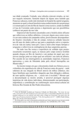 RS Negro – Cartografias sobre a produção do conhecimento	        65

sua idade avançada. Contudo, seus cálculos estavam errados, ao me-
nos naquele momento. Somente depois de alguns anos lutando que
Francisco adoeceu, tendo sido internado no hospital da capital uruguaia,
momento no qual o cônsul brasileiro toma conhecimento de sua presença
e o remete para a Corte do Rio de Janeiro como escravo, sendo recolhido
à Casa de Correição onde prestou o depoimento que nos possibilitou
conhecer um pouco de sua vida.
      Impossível não ficarmos encantados com a história deste africano
que sobreviveu ao tráfico atlântico, viveu por alguns anos como escra-
vo em uma estância da campanha sulina, possivelmente desempenhan-
do funções vinculadas à lida do campo, tornou-se soldado lanceiro
aos 60 anos de idade (sabe-se que para a população cativa a expecta-
tiva de vida era curta), lutou por 2 anos e meio entre tropas farrapas e
uruguaias e sobreviveu às contingências de duas sangrentas guerras.
      De tudo isso lhe restou a experiência de soldado (que preten-
siosamente resumimos aqui), as marcas pelo corpo (estava inválido
quando chegou ao Rio de Janeiro) e um pedaço de papel que con-
servou consigo junto ao corpo qual um relicário: sua carta de alforria.
Por ocasião de seu interrogatório às autoridades imperiais, Francisco
apresentou a carta de liberdade dada pelo oficial farroupilha em
Montevidéu.29
      Ao mesmo tempo em que o documento citado nos fornece poucos
vislumbres da experiência de vida de Francisco antes da guerra – nada
sabemos de sua chegada no Brasil através do tráfico atlântico, dos
laços familiares que mantinha e daqueles que fora obrigado a abdicar,
de suas opções religiosas, etc. –, muito nos é revelado.30 Mesmo que
a documentação se mostre arredia, é possível perseguir algumas
trajetórias de vida destes indivíduos, dimensionando sua participação,
importância e contribuição na conformação sócio-etnico-cultural do
belicoso Rio Grande de São Pedro oitocentista.


29
   		 Carta de liberdade recebida por Francisco Cabinda em Montevidéu: “Vai tratar da sua
vida o preto forro de nome Francisco [sic] pelo qual rogo as autoridades Republicanas não lhe
ponham embaraço no seu trânsito sem justa causa. Campo na Conceição 4 de junio [sic] de
1837. [ass.] Francisco Carnero Sarmento. 1º Ten. De Laçadores d’pª Lª”. AHRS, Fundo Justiça,
Maço 101, Ano de 1839, Processo 0913.
30
    		 De forma geral, tem sido os documentos produzidos por fontes repressivas que tem per-mitido
os historiadores acessar a vida dos indivíduos subalternos. Ver: GINZBURG (1987; 1989).
 