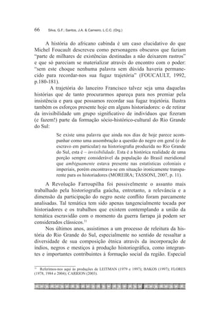66	    Silva, G.F.; Santos, J.A. & Carneiro, L.C.C. (Org.)



      A história do africano cabinda é um caso elucidativo do que
Michel Foucault descreveu como personagens obscuros que faziam
“parte de milhares de existências destinadas a não deixarem rastros”
e que só pareciam se materializar através do encontro com o poder:
“sem este choque nenhuma palavra sem dúvida haveria permane-
cido para recordar-nos sua fugaz trajetória” (FOUCAULT, 1992,
p.180-181).
        A trajetória do lanceiro Francisco talvez seja uma daquelas
histórias que de tanto procurarmos apareça para nos premiar pela
insistência e para que possamos recordar sua fugaz trajetória. Ilustra
também os esforços presente hoje em alguns historiadores: o de retirar
da invisibilidade um grupo significativo de indivíduos que fizeram
(e fazem!) parte da formação sócio-histórico-cultural do Rio Grande
do Sul:
            Se existe uma palavra que ainda nos dias de hoje parece acom-
            panhar como uma assombração a questão do negro em geral (e do
            escravo em particular) na historiografia produzida no Rio Grande
            do Sul, esta é – invisibilidade. Esta é a histórica realidade de uma
            porção sempre considerável da população do Brasil meridional
            que ambiguamente estava presente nas estatísticas coloniais e
            imperiais, porém encontrava-se em situação ironicamente transpa-
            rente para os historiadores (MOREIRA; TASSONI, 2007, p. 11).
      A Revolução Farroupilha foi possivelmente o assunto mais
trabalhado pela historiografia gaúcha, entretanto, a relevância e a
dimensão da participação do negro neste conflito foram parcamente
analisadas. Tal temática tem sido apenas tangencialmente tocada por
historiadores e os trabalhos que existem contemplando a união da
temática escravidão com o momento da guerra farrapa já podem ser
considerados clássicos.31
      Nos últimos anos, assistimos a um processo de releitura da his-
tória do Rio Grande do Sul, especialmente no sentido de ressaltar a
diversidade de sua composição étnica através da incorporação de
índios, negros e mestiços à produção historiográfica, como integran-
tes e importantes contribuintes à formação social da região. Especial

31
  		 Referimos-nos aqui às produções de LEITMAN (1979 e 1997); BAKOS (1997); FLORES
(1978, 1984 e 2004); CARRION (2003).
 