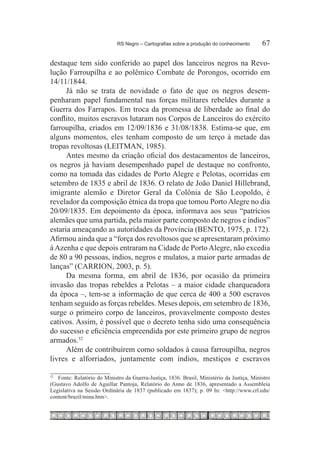 RS Negro – Cartografias sobre a produção do conhecimento	        67

destaque tem sido conferido ao papel dos lanceiros negros na Revo-
lução Farroupilha e ao polêmico Combate de Porongos, ocorrido em
14/11/1844.
      Já não se trata de novidade o fato de que os negros desem-
penharam papel fundamental nas forças militares rebeldes durante a
Guerra dos Farrapos. Em troca da promessa de liberdade ao final do
conflito, muitos escravos lutaram nos Corpos de Lanceiros do exército
farroupilha, criados em 12/09/1836 e 31/08/1838. Estima-se que, em
alguns momentos, eles tenham composto de um terço à metade das
tropas revoltosas (LEITMAN, 1985).
      Antes mesmo da criação oficial dos destacamentos de lanceiros,
os negros já haviam desempenhado papel de destaque no confronto,
como na tomada das cidades de Porto Alegre e Pelotas, ocorridas em
setembro de 1835 e abril de 1836. O relato de João Daniel Hillebrand,
imigrante alemão e Diretor Geral da Colônia de São Leopoldo, é
revelador da composição étnica da tropa que tomou Porto Alegre no dia
20/09/1835. Em depoimento da época, informava aos seus “patrícios
alemães que uma partida, pela maior parte composto de negros e índios”
estaria ameaçando as autoridades da Província (BENTO, 1975, p. 172).
Afirmou ainda que a “força dos revoltosos que se apresentaram próximo
à Azenha e que depois entraram na Cidade de Porto Alegre, não excedia
de 80 a 90 pessoas, índios, negros e mulatos, a maior parte armadas de
lanças” (CARRION, 2003, p. 5).
      Da mesma forma, em abril de 1836, por ocasião da primeira
invasão das tropas rebeldes a Pelotas – a maior cidade charqueadora
da época –, tem-se a informação de que cerca de 400 a 500 escravos
tenham seguido as forças rebeldes. Meses depois, em setembro de 1836,
surge o primeiro corpo de lanceiros, provavelmente composto destes
cativos. Assim, é possível que o decreto tenha sido uma consequência
do sucesso e eficiência empreendida por este primeiro grupo de negros
armados.32
      Além de contribuírem como soldados à causa farroupilha, negros
livres e alforriados, juntamente com índios, mestiços e escravos

32
  		 Fonte: Relatório do Ministro da Guerra-Justiça, 1836. Brasil, Ministério da Justiça, Ministro
(Gustavo Adolfo de Aguillar Pantoja, Relatório do Anno de 1836, apresentado a Assembleia
Legislativa na Sessão Ordinária de 1837 (publicado em 1837); p. 09 In: <http://www.crl.edu/
content/brazil/mina.htm>.
 