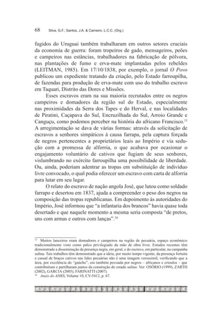 68	     Silva, G.F.; Santos, J.A. & Carneiro, L.C.C. (Org.)



fugidos do Uruguai também trabalharam em outros setores cruciais
da economia de guerra: foram tropeiros de gado, mensageiros, peões
e campeiros nas estâncias, trabalhadores na fabricação de pólvora,
nas plantações de fumo e erva-mate implantadas pelos rebeldes
(LEITMAN, 1985). Em 17/10/1838, por exemplo, o jornal O Povo
publicou um expediente tratando da criação, pelo Estado farroupilha,
de fazendas para produção de erva-mate com uso do trabalho escravo
em Taquari, Distrito das Dores e Missões.
      Esses escravos eram na sua maioria recrutados entre os negros
campeiros e domadores da região sul do Estado, especialmente
nas proximidades da Serra dos Tapes e do Herval, e nas localidades
de Piratini, Caçapava do Sul, Encruzilhada do Sul, Arroio Grande e
Canguçu, como podemos perceber na história do africano Francisco.33
A arregimentação se dava de várias formas: através da solicitação de
escravos a senhores simpáticos à causa farrapa, pela captura forçada
de negros pertencentes a proprietários leais ao Império e via sedu-
ção com a promessa de alforria, o que acabava por ocasionar o
engajamento voluntário de cativos que fugiam de seus senhores,
vislumbrando no exército farroupilha uma possibilidade de liberdade.
Ou, ainda, poderiam adentrar as tropas em substituição de indivíduo
livre convocado, o qual podia oferecer um escravo com carta de alforria
para lutar em seu lugar.
      O relato do escravo de nação angola José, que lutou como soldado
farrapo e desertou em 1837, ajuda a compreender o peso dos negros na
composição das tropas republicanas. Em depoimento às autoridades do
Império, José informou que “a infantaria dos brancos” havia quase toda
desertado e que naquele momento a mesma seria composta “de pretos,
uns com armas e outros com lanças”.34


33
   		 Muitos lanceiros eram domadores e campeiros na região de pecuária, espaço econômico
tradicionalmente visto como palco privilegiado da mão de obra livre. Estudos recentes têm
demonstrado a disseminação da presença negra, em geral, e do escravo, em particular, na campanha
sulina. Tais trabalhos têm demonstrado que a ideia, por muito tempo vigente, da presença fortuita
e casual de braços cativos nas lides pecuárias não é uma imagem verossímil, verificando que a
área, por excelência do “gaúcho”, era também povoada por negros – africanos e crioulos – que
contribuíram e partilharam juntos da construção do estado sulino. Ver: OSÓRIO (1999), ZARTH
(2002), GARCIA (2005), FARINATTI (2007).
34
   		 Anais do AHRS, Volume 10, CV-5412, p. 67.
 