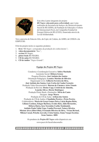 Esta obra é parte integrante do projeto
                         RS Negro: educando para a diversidade, que é uma
                         realização da Secretaria da Justiça e do Desenvolvimento
                         Social do RS (SJDS), da Fundação de Educação e Cultura
                         do Internacional (Feci), da Companhia Estadual de
                         Energia Elétrica do RS (CEEE), financiada através da
                         Lei da Solidariedade.

Tem a parceria do Educom Afro, da Copir, do Codene, do AHRS, da UERGS e da
EDIPUCRS.

O kit do projeto inclui os seguintes produtos:
1.	 livro “RS Negro: cartografias da produção do conhecimento”;
2.	 vídeo-documentário “Sou”;
3.	 revista RS Negro;
4.	 pôster book RS NEGRO;
5.	 CD de aulas RS NEGRO;
6.	 CD de áudios “Negro Grande”.


                         Equipe do Projeto RS Negro

              Curadoria e Coordenação Executiva: Sátira Machado
                        Assistente Social: Débora Grosso
                  Pesquisa Histórica: José Antônio dos Santos
              Orientação Pedagógica: Leunice Martins de Oliveira
                 Organização Livro: Gilberto Ferreira da Silva,
           José Antônio dos Santos, Luiz Carlos da Cunha Carneiro
       Produção Video-Documentário: Bureau de Cinema e Artes Visuais
           Produção da Revista: Denise Cogo, Cristóvão de Almeida,
                       Lourdes Silva e Hector Rodriguez
              Produção Pôster Book e Ilustrações: Silvia do Canto
                             Designer: Jorge Meura
                 Produção do CD de Aulas: Arilson dos Santos
         Produção do CD de Audios: Claudinho Pereira e Preta Pereira
      Colaboradores: Maria da Graça Gomes Paiva, Lúcia Regina Brito,
       Liliana Cardoso, Edegar Barbosa, Evelize Reis, Júlio Bernardes,
              Débora Dutra, Iara Teresinha Coelho Tonidandel,
         Antônio Paulo Valim Vega, Camila Provenzi, Naiara Silveira,
    Miriam Alves (Olori Obá), Fernanda Oliveira da Silva, Vivian Bertuol,
    Milena Cassal, Priscila Azevedo, Cricia Santos, Giane Vargas Escobar,
                               Irene Santos e RBS

              Os produtos do Projeto RS Negro estão disponíveis em:
                         www.pucrs.br/faced/educomafro
 