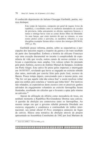 70	         Silva, G.F.; Santos, J.A. & Carneiro, L.C.C. (Org.)



O conhecido depoimento do italiano Giuseppe Garibaldi, porém, me-
rece destaque:
                 Este corpo de lanceiros, composto em geral de negros livres da
                 república, e escolhidos entre os melhores domadores de cavalos
                 da província, tinha unicamente os oficiais superiores brancos, e
                 nunca o inimigo havia visto as costas destes filhos da liberdade.
                 As suas lanças, que eram maiores do que as comuns, os seus
                 rostos pretos como o azeviche, os membros robustos e a sua
                 disciplina exemplar faziam deles o terror dos inimigos (DUMAS,
                 1947, p. 30).
      Garibaldi pouco informa, porém, sobre as expectativas e per-
cepções dos lanceiros negros a respeito da guerra e do trato recebido
da parte dos farroupilhas. Embora a história do africano Francisco
seja uma exceção documental no tocante à complexidade da expe-
riência de vida que revela, outros canais de acesso existem e nos
levam a experiências mais amplas. Um valioso relato foi prestado
pelo preto Antônio, escravo de Antônio Manuel de Sampaio, residente
em Porto Alegre. Este cativo foi preso pelos imperiais e interrogado
em 16/10/1837, revelando que havia se engajado no exército rebelde
dias antes, motivado por convite feito pelo preto José, escravo de
Barem. Pouco tempo depois, conversando com o mesmo preto, este
“lhe fez ver que aquela vida não estava boa” e assim resolveu voltar
para seu senhor, pois concluiu a “asneira que tinha feito”. Por motivos
não relatados, as expectativas deste escravo com os possíveis ganhos
advindos do engajamento voluntário ao exército farroupilha foram
frustradas, resultando em cálculos que o levaram a optar pelo retorno
ao cativeiro.38
      Apesar da utilização da alforria como mercadoria de troca, em
nenhum momento a República Rio-Grandense libertou seus cativos.
A questão da abolição era controversa entre os farroupilhas. Ao
mesmo tempo em que o governo rebelde prometia liberdade aos
escravos engajados e condenava a continuidade do tráfico inter-
nacional, seu jornal oficial O Povo estampava anúncios de fugas
de cativos. Houve uma tentativa de abolição através de projeto
apresentado na Assembleia Constituinte de 1842 por José Mariano de

38
     		 Anais do AHRS, v. 10, CV-5406, p. 63.
 