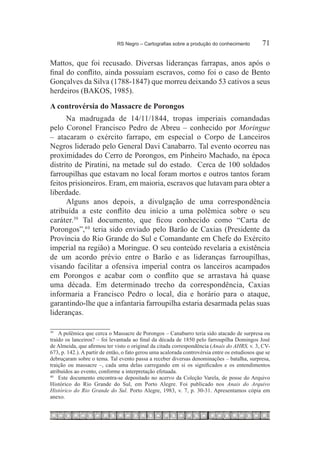 RS Negro – Cartografias sobre a produção do conhecimento	         71

Mattos, que foi recusado. Diversas lideranças farrapas, anos após o
final do conflito, ainda possuíam escravos, como foi o caso de Bento
Gonçalves da Silva (1788-1847) que morreu deixando 53 cativos a seus
herdeiros (BAKOS, 1985).
A controvérsia do Massacre de Porongos
      Na madrugada de 14/11/1844, tropas imperiais comandadas
pelo Coronel Francisco Pedro de Abreu – conhecido por Moringue
– atacaram o exército farrapo, em especial o Corpo de Lanceiros
Negros liderado pelo General Davi Canabarro. Tal evento ocorreu nas
proximidades do Cerro de Porongos, em Pinheiro Machado, na época
distrito de Piratini, na metade sul do estado. Cerca de 100 soldados
farroupilhas que estavam no local foram mortos e outros tantos foram
feitos prisioneiros. Eram, em maioria, escravos que lutavam para obter a
liberdade.
      Alguns anos depois, a divulgação de uma correspondência
atribuída a este conflito deu início a uma polêmica sobre o seu
caráter.39 Tal documento, que ficou conhecido como “Carta de
Porongos”,4 0 teria sido enviado pelo Barão de Caxias (Presidente da
Província do Rio Grande do Sul e Comandante em Chefe do Exército
imperial na região) a Moringue. O seu conteúdo revelaria a existência
de um acordo prévio entre o Barão e as lideranças farroupilhas,
visando facilitar a ofensiva imperial contra os lanceiros acampados
em Porongos e acabar com o conflito que se arrastava há quase
uma década. Em determinado trecho da correspondência, Caxias
informaria a Francisco Pedro o local, dia e horário para o ataque,
garantindo-lhe que a infantaria farroupilha estaria desarmada pelas suas
lideranças.

39
   		 A polêmica que cerca o Massacre de Porongos – Canabarro teria sido atacado de surpresa ou
traído os lanceiros? – foi levantada ao final da década de 1850 pelo farroupilha Domingos José
de Almeida, que afirmou ter visto o original da citada correspondência (Anais do AHRS, v. 3, CV-
673, p. 142.). A partir de então, o fato gerou uma acalorada controvérsia entre os estudiosos que se
debruçaram sobre o tema. Tal evento passa a receber diversas denominações – batalha, surpresa,
traição ou massacre –, cada uma delas carregando em si os significados e os entendimentos
atribuídos ao evento, conforme a interpretação efetuada.
40
   		 Este documento encontra-se depositado no acervo da Coleção Varela, de posse do Arquivo
Histórico do Rio Grande do Sul, em Porto Alegre. Foi publicado nos Anais do Arquivo
Histórico do Rio Grande do Sul. Porto Alegre, 1983, v. 7, p. 30-31. Apresentamos cópia em
anexo.
 