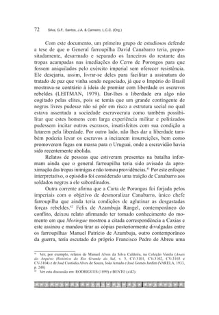 72	     Silva, G.F.; Santos, J.A. & Carneiro, L.C.C. (Org.)



      Com este documento, um primeiro grupo de estudiosos defende
a tese de que o General farroupilha David Canabarro teria, propo-
sitadamente, desarmado e separado os lanceiros do restante das
tropas acampadas nas imediações do Cerro de Porongos para que
fossem aniquilados pelo exército imperial sem oferecer resistência.
Ele desejaria, assim, livrar-se deles para facilitar a assinatura do
tratado de paz que vinha sendo negociado, já que o Império do Brasil
mostrava-se contrário à ideia de premiar com liberdade os escravos
rebeldes (LEITMAN, 1979). Dar-lhes a liberdade era algo não
cogitado pelas elites, pois se temia que um grande contingente de
negros livres pudesse não só pôr em risco a estrutura social no qual
estava assentada a sociedade escravocrata como também possibi-
litar que estes homens com larga experiência militar e politizados
pudessem incitar outros escravos, insatisfeitos com sua condição a
lutarem pela liberdade. Por outro lado, não lhes dar a liberdade tam-
bém poderia levar os escravos a incitarem insurreições, bem como
promoverem fugas em massa para o Uruguai, onde a escravidão havia
sido recentemente abolida.
      Relatos de pessoas que estiveram presentes na batalha infor-
mam ainda que o general farroupilha teria sido avisado da apro-
ximação das tropas inimigas e não tomou providências.41  Por este enfoque
interpretativo, o episódio foi considerado uma traição de Canabarro aos
soldados negros a ele subordinados.
      Outra corrente afirma que a Carta de Porongos foi forjada pelos
imperiais com o objetivo de desmoralizar Canabarro, único chefe
farroupilha que ainda teria condições de aglutinar as desgastadas
forças rebeldes.42 Felix de Azambuja Rangel, contemporâneo do
conflito, deixou relato afirmando ter tomado conhecimento do mo-
mento em que Moringue mostrou a citada correspondência a Caxias e
este assinou e mandou tirar as cópias posteriormente divulgadas entre
os farroupilhas. Manuel Patrício de Azambuja, outro contemporâneo
da guerra, teria escutado do próprio Francisco Pedro de Abreu uma

41
   		 Ver, por exemplo, relatos de Manuel Alves da Silva Caldeira, na Coleção Varela (Anais
do Arquivo Histórico do Rio Grande do Sul, v. 5, CV-3101, CV-3102, CV-3103 e
CV-3104) e de José Custódio Alves de Souza, João Amado e José Gomes Jardim (VARELA, 1933,
p. 248)
42
   		 Ver esta discussão em: RODRIGUES (1899) e BENTO (s/d2).
 