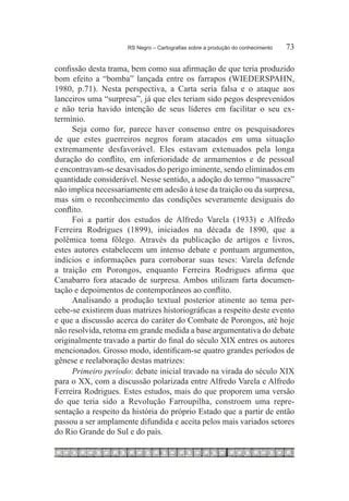 RS Negro – Cartografias sobre a produção do conhecimento	   73

confissão desta trama, bem como sua afirmação de que teria produzido
bom efeito a “bomba” lançada entre os farrapos (WIEDERSPAHN,
1980, p.71). Nesta perspectiva, a Carta seria falsa e o ataque aos
lanceiros uma “surpresa”, já que eles teriam sido pegos desprevenidos
e não teria havido intenção de seus líderes em facilitar o seu ex-
termínio.
     Seja como for, parece haver consenso entre os pesquisadores
de que estes guerreiros negros foram atacados em uma situação
extremamente desfavorável. Eles estavam extenuados pela longa
duração do conflito, em inferioridade de armamentos e de pessoal
e encontravam-se desavisados do perigo iminente, sendo eliminados em
quantidade considerável. Nesse sentido, a adoção do termo “massacre”
não implica necessariamente em adesão à tese da traição ou da surpresa,
mas sim o reconhecimento das condições severamente desiguais do
conflito.
     Foi a partir dos estudos de Alfredo Varela (1933) e Alfredo
Ferreira Rodrigues (1899), iniciados na década de 1890, que a
polêmica toma fôlego. Através da publicação de artigos e livros,
estes autores estabelecem um intenso debate e pontuam argumentos,
indícios e informações para corroborar suas teses: Varela defende
a traição em Porongos, enquanto Ferreira Rodrigues afirma que
Canabarro fora atacado de surpresa. Ambos utilizam farta documen-
tação e depoimentos de contemporâneos ao conflito.
     Analisando a produção textual posterior atinente ao tema per-
cebe-se existirem duas matrizes historiográficas a respeito deste evento
e que a discussão acerca do caráter do Combate de Porongos, até hoje
não resolvida, retoma em grande medida a base argumentativa do debate
originalmente travado a partir do final do século XIX entres os autores
mencionados. Grosso modo, identificam-se quatro grandes períodos de
gênese e reelaboração destas matrizes:
     Primeiro período: debate inicial travado na virada do século XIX
para o XX, com a discussão polarizada entre Alfredo Varela e Alfredo
Ferreira Rodrigues. Estes estudos, mais do que proporem uma versão
do que teria sido a Revolução Farroupilha, constroem uma repre-
sentação a respeito da história do próprio Estado que a partir de então
passou a ser amplamente difundida e aceita pelos mais variados setores
do Rio Grande do Sul e do país. 	
 