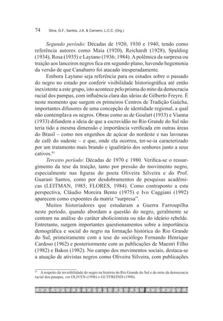 74	     Silva, G.F.; Santos, J.A. & Carneiro, L.C.C. (Org.)



      Segundo período: Décadas de 1920, 1930 e 1940, tendo como
referência autores como Maia (1920), Reichardt (1928), Spalding
(1934), Rosa (1935) e Laytano (1936; 1984). A polêmica da surpresa ou
traição aos lanceiros negros fica em segundo plano, havendo hegemonia
da versão de que Canabarro foi atacado inesperadamente.
      Embora Laytano seja referência para os estudos sobre o passado
do negro no estado por conferir visibilidade historiográfica até então
inexistente a este grupo, isto acontece pelo prisma do mito da democracia
racial dos pampas, com influência clara das ideias de Gilberto Freyre. É
neste momento que surgem os primeiros Centros de Tradição Gaúcha,
importantes difusores de uma concepção de identidade regional, a qual
não contemplava os negros. Obras como as de Goulart (1933) e Vianna
(1933) difundem a ideia de que a escravidão no Rio Grande do Sul não
teria tido a mesma dimensão e importância verificada em outras áreas
do Brasil – como nos engenhos de açúcar do nordeste e nas lavouras
de café do sudeste – e que, onde ela ocorreu, ter-se-ia caracterizado
por um tratamento mais brando e igualitário dos senhores junto a seus
cativos.43
      Terceiro período: Décadas de 1970 e 1980. Verifica-se o ressur-
gimento da tese da traição, tanto por pressão do movimento negro,
especialmente nas figuras do poeta Oliveira Silveira e do Prof.
Guarani Santos, como por desdobramentos de pesquisas acadêmi-
cas (LEITMAN, 1985; FLORES, 1984). Como contraponto a esta
perspectiva, Cláudio Moreira Bento (1975) e Ivo Caggiani (1992)
aparecem como expoentes da matriz “surpresa”.
      Muitos historiadores que estudaram a Guerra Farroupilha
neste período, quando abordam a questão do negro, geralmente se
centram na análise do caráter abolicionista ou não do ideário rebelde.
Entretanto, surgem importantes questionamentos sobre a importância
demográfica e social do negro na formação histórica do Rio Grande
do Sul, primeiramente com a tese do sociólogo Fernando Henrique
Cardoso (1962) e posteriormente com as publicações de Maestri Filho
(1982) e Bakos (1982). No campo dos movimentos sociais, destaca-se
a atuação de ativistas negros como Oliveira Silveira, com publicações

43
  		 A respeito da invisibilidade do negro na história do Rio Grande do Sul e do mito da democracia
racial dos pampas, ver OLIVEN (1996) e GUTFREIND (1990).
 