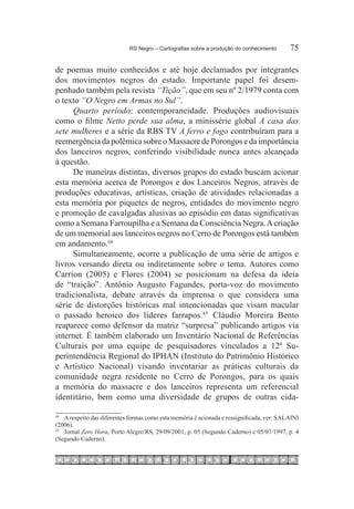 RS Negro – Cartografias sobre a produção do conhecimento	        75

de poemas muito conhecidos e até hoje declamados por integrantes
dos movimentos negros do estado. Importante papel foi desem-
penhado também pela revista “Tição”, que em seu nº 2/1979 conta com
o texto “O Negro em Armas no Sul”.
     Quarto período: contemporaneidade. Produções audiovisuais
como o filme Netto perde sua alma, a minissérie global A casa das
sete mulheres e a série da RBS TV A ferro e fogo contribuíram para a
reemergência da polêmica sobre o Massacre de Porongos e da importância
dos lanceiros negros, conferindo visibilidade nunca antes alcançada
à questão.
     De maneiras distintas, diversos grupos do estado buscam acionar
esta memória acerca de Porongos e dos Lanceiros Negros, através de
produções educativas, artísticas, criação de atividades relacionadas a
esta memória por piquetes de negros, entidades do movimento negro
e promoção de cavalgadas alusivas ao episódio em datas significativas
como a Semana Farroupilha e a Semana da Consciência Negra. A criação
de um memorial aos lanceiros negros no Cerro de Porongos está também
em andamento.44 
     Simultaneamente, ocorre a publicação de uma série de artigos e
livros versando direta ou indiretamente sobre o tema. Autores como
Carrion (2005) e Flores (2004) se posicionam na defesa da ideia
de “traição”. Antônio Augusto Fagundes, porta-voz do movimento
tradicionalista, debate através da imprensa o que considera uma
série de distorções históricas mal intencionadas que visam macular
o passado heroico dos líderes farrapos.45  Cláudio Moreira Bento
reaparece como defensor da matriz “surpresa” publicando artigos via
internet. É também elaborado um Inventário Nacional de Referências
Culturais por uma equipe de pesquisadores vinculados a 12ª Su-
perintendência Regional do IPHAN (Instituto do Patrimônio Histórico
e Artístico Nacional) visando inventariar as práticas culturais da
comunidade negra residente no Cerro de Porongos, para os quais
a memória do massacre e dos lanceiros representa um referencial
identitário, bem como uma diversidade de grupos de outras cida-

44
   		 A respeito das diferentes formas como esta memória é acionada e ressignificada, ver: SALAINI
(2006).
45
   		 Jornal Zero Hora, Porto Alegre/RS, 29/09/2001, p. 05 (Segundo Caderno) e 05/07/1997, p. 4
(Segundo Caderno).
 