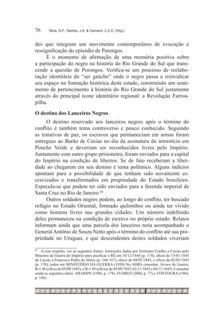 76	     Silva, G.F.; Santos, J.A. & Carneiro, L.C.C. (Org.)



des que integram um movimento contemporâneo de evocação e
ressignificação do episódio de Porongos.
     É o momento de afirmação de uma memória positiva sobre
a participação do negro na história do Rio Grande do Sul que trans-
cende a questão de Porongos. Verifica-se um processo de reelabo-
ração identitária do “ser gaúcho” onde o negro passa a reinvidicar
seu espaço na formação histórica deste estado, construindo um senti-
mento de pertencimento à história do Rio Grande do Sul justamente
através do principal ícone identitário regional: a Revolução Farrou-
pilha.
O destino dos Lanceiros Negros
     O destino reservado aos lanceiros negros após o término do
conflito é também tema controverso e pouco conhecido. Seguindo
as tratativas de paz, os escravos que permaneciam em armas foram
entregues ao Barão de Caxias no dia da assinatura do armistício em
Ponche Verde e deveriam ser reconhecidos livres pelo Império.
Juntamente com outro grupo prisioneiro, foram enviados para a capital
do Império na condição de libertos. Se de fato receberam a liber-
dade ao chegarem em seu destino é tema polêmico. Alguns indícios
apontam para a possibilidade de que tenham sido novamente es-
cravizados e transformados em propriedade do Estado brasileiro.
Especula-se que podem ter sido enviados para a fazenda imperial de
Santa Cruz no Rio de Janeiro.46
     Outros soldados negros podem, ao longo do conflito, ter buscado
refúgio no Estado Oriental, formado quilombos ou ainda ter vivido
como homens livres nas grandes cidades. Um número indefinido
deles permaneceu na condição de escravo no próprio estado. Relatos
informam ainda que uma parcela dos lanceiros teria acompanhado o
General Antônio de Souza Netto após o término do conflito até sua pro-
priedade no Uruguai, e que descendentes destes soldados viveriam

46
  		 A esse respeito, ver as seguintes fontes: Instruções dadas por Jerônimo Coelho a Caxias pelo
Ministro da Guerra do Império para pacificar o RS em 18/12/1844 (p. 174), oficio de 15/01/1845
de Caxias a Francisco Pedro de Abreu (p. 166-167), oficio de 04/02/1845, e ofício de 02/03/1845
(p. 170), todos em MINISTÉRIO DA GUERRA (1950) No AHRS consultar: Avisos de Guerra,
B-1.48 (ofício de 05/09/1845), e B-1.49 (ofícios de 05/09/1845, 02/11/1845 e 04/11/1845). Consultar
ainda as seguintes obras: ARARIPE (1986, p. 178), FLORES (2004, p. 77) e FONTOURA (1984,
p. 148).
 