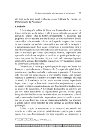 RS Negro – Cartografias sobre a produção do conhecimento	   77

até hoje nesta área rural conhecida como Estância La Gloria, no
Departamento de Paysandu.47
Conclusão
      A historiografia sulina já discorreu demasiadamente sobre os
temas polêmicos deste artigo e não é nossa intenção prolongar tal
contenda, apenas situá-la historiograficamente. A discussão que
propomos não se resume em habilitarmos ou desacreditarmos heróis
construídos pela memória coletiva ao longo do tempo e sim pensar
de que maneira este embate emblemático tem marcado a memória e
a contemporaneidade, bem como pensarmos a insuficiência para o
meio historiográfico do que tem sido posto em discussão. Estes debates
têm se mostrado, por vezes, apaixonados demais, impedindo uma
apreensão mais densa, empírica e analítica da participação do negro
como integrante das forças em litígio e como indivíduos que legaram
uma história aos seus descendentes, os quais hoje reivindicam um espaço
na construção identitária sulina.
      O importante é situar que a participação do negro na Guerra dos
Farrapos e particularmente o Massacre de Porongos são episódios do
passado que guardam profunda relação com o presente. O tema tem
sido revivido por pesquisadores e movimentos sociais que buscam
valorizar a contribuição histórica do negro para a formação histórica
do estado do Rio Grande do Sul. Neste sentido, adquire importância
ímpar, uma vez que se busca este reconhecimento justamente a partir
do evento histórico considerado como um dos elementos fundamentais
da gênese do gauchismo. A Revolução Farroupilha se constitui em
um dos mitos fundadores do regionalismo gaúcho, arsenal quase
inesgotável de heróis e datas comemorativas, em um contexto cultural
onde a construção identitária rio-grandense passa irremediavelmente
por este evento histórico, fonte de várias representações que apontam
o estado sulino como portador de uma herança de combatividade e
politização.
      Assim, a ação de rememorar (e se apropriar) do passado em
relação ao vivido no presente, reivindicando espaços para a etnia
negra, tem sido desencadeada por dois conjuntos de iniciativas: a

47
     		 Jornal Zero Hora, Porto Alegre, 19/09/2003, p. 36.
 