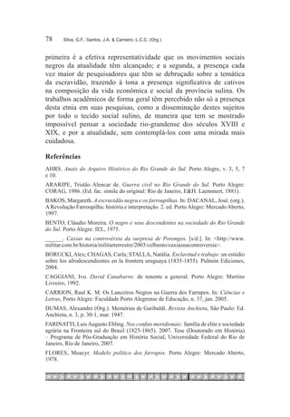 78	    Silva, G.F.; Santos, J.A. & Carneiro, L.C.C. (Org.)



primeira é a efetiva representatividade que os movimentos sociais
negros da atualidade têm alcançado; e a segunda, a presença cada
vez maior de pesquisadores que têm se debruçado sobre a temática
da escravidão, trazendo à tona a presença significativa de cativos
na composição da vida econômica e social da província sulina. Os
trabalhos acadêmicos de forma geral têm percebido não só a presença
desta etnia em suas pesquisas, como a disseminação destes sujeitos
por todo o tecido social sulino, de maneira que tem se mostrado
impossível pensar a sociedade rio-grandense dos séculos XVIII e
XIX, e por a atualidade, sem contemplá-los com uma mirada mais
cuidadosa.

Referências
AHRS. Anais do Arquivo Histórico do Rio Grande do Sul. Porto Alegre, v. 3, 5, 7
e 10.
ARARIPE, Tristão Alencar de. Guerra civil no Rio Grande do Sul. Porto Alegre:
CORAG, 1986. (Ed. fac. simile do original: Rio de Janeiro, E&H. Laemmert, 1881).
BAKOS, Margareth. A escravidão negra e os farroupilhas. In: DACANAL, José. (org.).
A Revolução Farroupilha: história e interpretação. 2. ed. Porto Alegre: Mercado Aberto,
1997.
BENTO, Cláudio Moreira. O negro e seus descendentes na sociedade do Rio Grande
do Sul. Porto Alegre: IEL, 1975.
______. Caxias na controvérsia da surpresa de Porongos. [s/d.]. In: <http://www.
militar.com.br/historia/militarterrestre/2003/celbento/caxiasnacontroversia>.
BORUCKI, Alex; CHAGAS, Carla; STALLA, Natália. Esclavitud e trabajo: un estúdio
sobre los afrodescendientes en la frontera uruguaya (1835-1855). Pulmón Ediciones,
2004.
CAGGIANI, Ivo. David Canabarro: de tenente a general. Porto Alegre: Martins
Livreiro, 1992.
CARRION, Raul K. M. Os Lanceiros Negros na Guerra dos Farrapos. In: Ciências e
Letras, Porto Alegre: Faculdade Porto Alegrense de Educação, n. 37, jan. 2005.
DUMAS, Alexandre (Org.). Memórias de Garibaldi. Revista Anchieta, São Paulo: Ed.
Anchieta, n. 3, p. 30-1, mar. 1947.
FARINATTI, Luis Augusto Ebling. Nos confins meridionais: família de elite e sociedade
agrária na Fronteira sul do Brasil (1825-1865). 2007. Tese (Doutorado em História)
– Programa de Pós-Graduação em História Social, Universidade Federal do Rio de
Janeiro, Rio de Janeiro, 2007.
FLORES, Moacyr. Modelo político dos farrapos. Porto Alegre: Mercado Aberto,
1978.
 