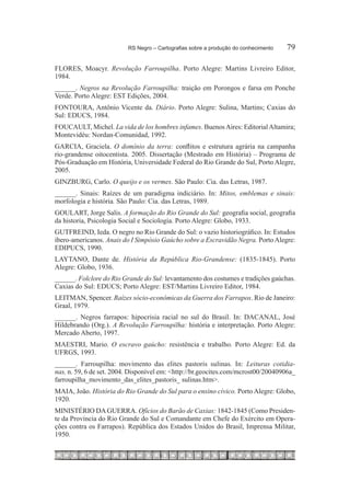 RS Negro – Cartografias sobre a produção do conhecimento	   79

FLORES, Moacyr. Revolução Farroupilha. Porto Alegre: Martins Livreiro Editor,
1984.
______. Negros na Revolução Farroupilha: traição em Porongos e farsa em Ponche
Verde. Porto Alegre: EST Edições, 2004.
FONTOURA, Antônio Vicente da. Diário. Porto Alegre: Sulina, Martins; Caxias do
Sul: EDUCS, 1984.
FOUCAULT, Michel. La vida de los hombres infames. Buenos Aires: Editorial Altamira;
Montevidéu: Nordan-Comunidad, 1992.
GARCIA, Graciela. O domínio da terra: conflitos e estrutura agrária na campanha
rio-grandense oitocentista. 2005. Dissertação (Mestrado em História) – Programa de
Pós-Graduação em História, Universidade Federal do Rio Grande do Sul, Porto Alegre,
2005.
GINZBURG, Carlo. O queijo e os vermes. São Paulo: Cia. das Letras, 1987.
______. Sinais: Raízes de um paradigma indiciário. In: Mitos, emblemas e sinais:
morfologia e história. São Paulo: Cia. das Letras, 1989.
GOULART, Jorge Salis. A formação do Rio Grande do Sul: geografia social, geografia
da historia, Psicologia Social e Sociologia. Porto Alegre: Globo, 1933.
GUTFREIND, Ieda. O negro no Rio Grande do Sul: o vazio historiográfico. In: Estudos
ibero-americanos. Anais do I Simpósio Gaúcho sobre a Escravidão Negra. Porto Alegre:
EDIPUCS, 1990.
LAYTANO, Dante de. História da República Rio-Grandense: (1835-1845). Porto
Alegre: Globo, 1936.
______. Folclore do Rio Grande do Sul: levantamento dos costumes e tradições gaúchas.
Caxias do Sul: EDUCS; Porto Alegre: EST/Martins Livreiro Editor, 1984.
LEITMAN, Spencer. Raízes sócio-econômicas da Guerra dos Farrapos. Rio de Janeiro:
Graal, 1979.
______. Negros farrapos: hipocrisia racial no sul do Brasil. In: DACANAL, José
Hildebrando (Org.). A Revolução Farroupilha: história e interpretação. Porto Alegre:
Mercado Aberto, 1997.
MAESTRI, Mario. O escravo gaúcho: resistência e trabalho. Porto Alegre: Ed. da
UFRGS, 1993.
______. Farroupilha: movimento das elites pastoris sulinas. In: Leituras cotidia-
nas, n. 59, 6 de set. 2004. Disponível em: <http://br.geocites.com/mcrost00/20040906a_
farroupilha_movimento_das_elites_pastoris_ sulinas.htm>.
MAIA, João. História do Rio Grande do Sul para o ensino cívico. Porto Alegre: Globo,
1920.
MINISTÉRIO DA GUERRA. Ofícios do Barão de Caxias: 1842-1845 (Como Presiden-
te da Província do Rio Grande do Sul e Comandante em Chefe do Exército em Opera-
ções contra os Farrapos). República dos Estados Unidos do Brasil, Imprensa Militar,
1950.
 