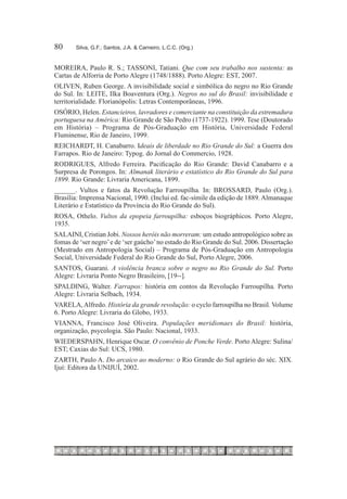 80	    Silva, G.F.; Santos, J.A. & Carneiro, L.C.C. (Org.)


MOREIRA, Paulo R. S.; TASSONI, Tatiani. Que com seu trabalho nos sustenta: as
Cartas de Alforria de Porto Alegre (1748/1888). Porto Alegre: EST, 2007.
OLIVEN, Ruben George. A invisibilidade social e simbólica do negro no Rio Grande
do Sul. In: LEITE, Ilka Boaventura (Org.). Negros no sul do Brasil: invisibilidade e
territorialidade. Florianópolis: Letras Contemporâneas, 1996.
OSÓRIO, Helen. Estancieiros, lavradores e comerciante na constituição da estremadura
portuguesa na América: Rio Grande de São Pedro (1737-1922). 1999. Tese (Doutorado
em História) – Programa de Pós-Graduação em História, Universidade Federal
Fluminense, Rio de Janeiro, 1999.
REICHARDT, H. Canabarro. Ideais de liberdade no Rio Grande do Sul: a Guerra dos
Farrapos. Rio de Janeiro: Typog. do Jornal do Commercio, 1928.
RODRIGUES, Alfredo Ferreira. Pacificação do Rio Grande: David Canabarro e a
Surpresa de Porongos. In: Almanak literário e estatístico do Rio Grande do Sul para
1899. Rio Grande: Livraria Americana, 1899.
______. Vultos e fatos da Revolução Farroupilha. In: BROSSARD, Paulo (Org.).
Brasília: Imprensa Nacional, 1990. (Inclui ed. fac-símile da edição de 1889. Almanaque
Literário e Estatístico da Província do Rio Grande do Sul).
ROSA, Othelo. Vultos da epopeia farroupilha: esboços biográphicos. Porto Alegre,
1935.
SALAINI, Cristian Jobi. Nossos heróis não morreram: um estudo antropológico sobre as
fomas de ‘ser negro’ e de ‘ser gaúcho’ no estado do Rio Grande do Sul. 2006. Dissertação
(Mestrado em Antropologia Social) – Programa de Pós-Graduação em Antropologia
Social, Universidade Federal do Rio Grande do Sul, Porto Alegre, 2006.
SANTOS, Guarani. A violência branca sobre o negro no Rio Grande do Sul. Porto
Alegre: Livraria Ponto Negro Brasileiro, [19--].
SPALDING, Walter. Farrapos: história em contos da Revolução Farroupilha. Porto
Alegre: Livraria Selbach, 1934.
VARELA, Alfredo. História da grande revolução: o cyclo farroupilha no Brasil. Volume
6. Porto Alegre: Livraria do Globo, 1933.
VIANNA, Francisco José Oliveira. Populações meridionaes do Brasil: história,
organização, psycologia. São Paulo: Nacional, 1933.
WIEDERSPAHN, Henrique Oscar. O convênio de Ponche Verde. Porto Alegre: Sulina/
EST; Caxias do Sul: UCS, 1980.
ZARTH, Paulo A. Do arcaico ao moderno: o Rio Grande do Sul agrário do séc. XIX.
Ijuí: Editora da UNIJUÍ, 2002.
 
