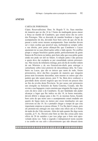 RS Negro – Cartografias sobre a produção do conhecimento	   81

ANEXO


        CARTA DE PORONGOS
        Cópia. Reservadíssimo. Ilmo. Sr. Regule V. As. Suas marchas
        de maneira que no dia 14 às 2 horas da madrugada possa atacar
        a força ao mando de Canabarro, que estará nesse dia no cerro
        dos Porongos. Não se descuide de mandar bombear o lugar do
        acampamento de dia, devendo ficar bem certo de que ele há de
        passar a noite nesse mesmo acampamento. Suas marchas devem
        ser o mais ocultas que possível seja, inclinando-se sempre sobre
        a sua direita, pois posso afiançar-lhe que Canabarro e Lucas
        ajustaram ter as suas observações sobre o lado oposto. No conflito
        poupe o sangue brasileiro quanto puder, particularmente da gente
        branca da Província ou índios, pois bem sabe que essa pobre gente
        ainda nos pode ser útil no futuro. A relação junta é das pessoas
        a quem deve dar escápula se por casualidade caírem prisionei-
        ras. Não receie da infantaria inimiga, pois ela há de receber ordem
        de um Ministro e de seu General-em-chefe para entregar o
        cartuchame sobre [sic] pretexto de desconfiança dela. Se Cana-
        barro ou Lucas, que são os únicos que saem de tudo, forem
        prisioneiros, deve dar-lhes escapula de maneira que ninguém
        possa nem levemente desconfiar, nem mesmo os outros que eles
        pedem que não sejam presos, pois V. Sa. Bem deve conhecer a
        gravidade deste secreto negócio que nos levará em poucos dias
        ao fim da revolta desta Província. Se por acaso cair prisioneiro
        um cirurgião ou boticário de Santa Catarina, Casado, não lhe
        reviste a sua bagagem e nem consinta que ninguém lhe toque, pois
        com ela deve estar a de Canabarro. Se por fatalidade não puder
        alcançar o lugar que lhe indico no dia 14, às horas marcadas,
        deverá diferir o ataque para o dia 15, às mesmas horas, ficando
        bem certo de que neste caso o acampamento estará mudado um
        quarto de légua mais ou menos por essas imediações em que
        estiverem no dia 14. Se o portador chegar a tempo de que esta
        importante empresa se possa efetuar, V. S.a lhe dará 6 onças, pois
        ele promete-me entregar em suas mãos este ofício até as 4 horas
        da tarde do dia 11do corrente. Além de tudo quanto lhe digo nesta
        ocasião, já V. As. Deverá estar bem ao fato das coisas pelo meu
        ofício de 28 de outubro e por isso julgo que o bote será apro-
        veitado desta vez. Todo o segredo é indispensável nesta ocasião
        e eu confio no seu zelo e discernimento que não abusará deste
 