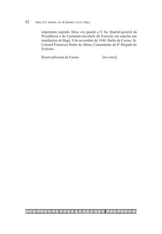 82	   Silva, G.F.; Santos, J.A. & Carneiro, L.C.C. (Org.)


           importante segredo. Deus vos guarde a V. Sa. Quartel-general da
           Presidência e do Comando-em-chefe do Exército em marcha nas
           imediações de Bagé, 9 de novembro de 1844. Barão de Caxias. Sr.
           Coronel Francisco Pedro de Abreu, Comandante da 8ª Brigada do
           Exército.

           Reservadíssima de Caxias		                       [no verso]
 