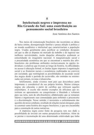 5
      Intelectuais negros e imprensa no
   Rio Grande do Sul: uma contribuição ao
        pensamento social brasileiro
                                           José Antônio dos Santos


      Nos meios de comunicação brasileiros são recorrentes as ideias
de baixa estima, desorganização familiar e pouca afeição à política e
ao mundo acadêmico e intelectual que caracterizariam a população
negra. Usadas geralmente para justificar as condições desiguais
em que se dão as disputas no mercado de trabalho e de ingresso nas
melhores universidades, muito daquelas afirmações acabaram se
consolidando no imaginário nacional. A marginalização social e
a precariedade econômica em que se encontram a maioria dos afro-
brasileiros são problemas atribuídos exclusivamente às opções in-
dividuais e coletivas que tiveram ao longo da história. As dificuldades
no acesso à educação formal, os limites legais impostos à organização
social e as fronteiras raciais e econômicas reafirmadas no convívio
em sociedade, que restringiram as possibilidades de ascensão social
dos negros desde o período da escravidão, são omitidas ou minimi-
zadas nos jornais, revistas e telenovelas.
      Infelizmente, ainda vivemos num país que desconhece parte
importante e considerável da sua própria história. Muitas crianças
negras são educadas a partir de cartilhas que reforçam aqueles
estereótipos. A escola não mostra exemplos de africanos que re-
sistiram ao apresamento ou conquistaram a liberdade e voltaram
para sua terra, nem de afro-brasileiros alfabetizados que se tornaram
líderes e organizaram suas comunidades para enfrentar o preconceito
e a discriminação. Nesse sentido, é necessário o enfrentamento das
questões do nosso cotidiano, resultado de relações raciais desiguais, para
se construir outra história dos negros brasileiros, o que nos encaminha
para a construção de outras narrativas.
      A imprensa negra como fonte de pesquisa tem nos dado a
possibilidade de investir em outras perspectivas históricas. Além de
se prestar à reconstrução de uma determinada coletividade que tinha
 