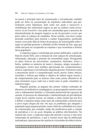 84	   Silva, G.F.; Santos, J.A. & Carneiro, L.C.C. (Org.)



no jornal o principal meio de comunicação e reivindicação, também
pode ser fonte na reconstrução de trajetórias individuais que par-
ticiparam como lideranças, bem como nos ajuda a reescrever a
contribuição dos intelectuais negros ao que se conhece como pensa-
mento social brasileiro. Isso pode nos encaminhar para o processo de
desnaturalização da imagem negativa ou de desajustados sociais que
paira sobre as cabeças de carapinha. Nesse sentido, esse breve artigo
pretende contribuir para minorar o caráter fragmentário, justificado
muitas vezes pela falta de fontes de pesquisa, da historiografia sobre o
negro no período posterior à abolição no Rio Grande do Sul, saga que
ainda está para ser recuperada no conjunto e que reconstitua a história
dessa população.
      A imprensa negra é constituída por jornais publicados, a partir do
final do século XIX, com a intenção de criar espaços de comunicação,
informação, educação e protesto da comunidade negra. Perseguindo
as datas festivas de aniversários, casamentos, batizados, festas e
bailes, também os anúncios de morte e doenças, artigos assinados e
reportagens, temos uma moldura aproximada dos comportamentos,
anseios, esperanças e reivindicações daquelas pessoas. O protesto contra
o preconceito racial e a marginalização social, poesia, teatro, música,
conselhos e fofocas que tinham o objetivo de indicar regras morais e
de comportamento para os leitores, bem como juízos afirmativos de
uma identidade negra, tudo isso e muito mais se pode vislumbrar na
imprensa negra.
      Naquele período, as páginas dos jornais vinham recheadas de
discursos reivindicativos e pedagógicos; as preocupações maiores eram
com o ordenamento familiar e a formação profissional dos egressos da
senzala. O processo de urbanização e industrialização do pós-abolição
exigia novos sujeitos sociais, no entanto, a ideia central que nos leva
a definir a imprensa negra como meio de comunicação e protesto para
o povo negro chegou até nós. Ou seja, os problemas que atingiam a
população negra naquele período, como a falta de visibilidade nos meios
de comunicação, por exemplo, ainda são justificativas para a criação
de periódicos e tvs da gente dirigidas ao público afro-brasileiro. Na
maioria das vezes, a imprensa negra não permite o acesso a uma série
ininterrupta de periódicos, o que é comum nesse tipo de publicação
realizada por e para pessoas tão sujeitas às vicissitudes da sobrevivência.
 