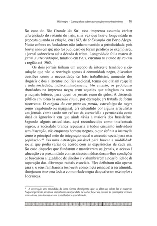 RS Negro – Cartografias sobre a produção do conhecimento	       85

No caso do Rio Grande do Sul, essa imprensa assumiu caráter
diferenciado do restante do país, uma vez que houve longevidade na
proposta quando da criação, em 1892, de O Exemplo, em Porto Alegre.
Muito embora os fundadores não tenham mantido a periodicidade, pois
houve anos em que não foi publicado ou foram perdidos os exemplares,
o jornal sobreviveu até a década de trinta. Longevidade foi a marca do
jornal A Alvorada que, fundado em 1907, circulou na cidade de Pelotas
e região até 1965.
     Os dois jornais tinham um escopo de interesse temático e cir-
culação que não se restringia apenas à comunidade negra, discutiam
questões como a necessidade de leis trabalhistas, aumento dos
aluguéis e dos alimentos, política nacional, temas que diziam respeito
a toda sociedade, indiscriminadamente. No entanto, os problemas
abordados na imprensa negra eram aqueles que atingiam os seus
principais leitores, para quem os jornais eram dirigidos. A discussão
pública em torno da questão racial, por exemplo, era tratada de forma
recorrente. O estigma da cor preta ou parda, estereótipo do negro
como vagabundo ou marginal, era entendido por alguns articulistas
dos jornais como sendo um reflexo da escravidão e permanecia como
sinal da ignorância em que ainda vivia a maioria dos brasileiros.
Segundo alguns articulistas, aqui reconhecidos como intelectuais
negros, a sociedade branca repudiaria a todos enquanto indivíduos
sem instrução, não enquanto homens negros, o que definia a instrução
como o principal meio de integração racial e ascensão social para essa
população.48 Era uma estratégia possível para buscar a mobilidade
social que podia variar de acordo com as experiências de cada um.
No caso daqueles que fundaram e mantiveram os jornais, o acesso à
educação e a proximidade com as classes médias deram-lhes condições
de buscarem a igualdade de direitos e vislumbrarem a possibilidade da
superação das diferenças raciais e sociais. Eles definiram não apenas
para si e seus familiares a instrução como meta principal a ser atingida,
almejaram isso para toda a comunidade negra da qual eram exemplos e
lideranças.


  	 A instrução era entendida de uma forma abrangente que ia além do saber ler e escrever.
48 	

Naquele período, era mais importante a capacidade de saber fazer ou possuir as condições técnicas
necessárias para tornar-se um trabalhador especializado.
 