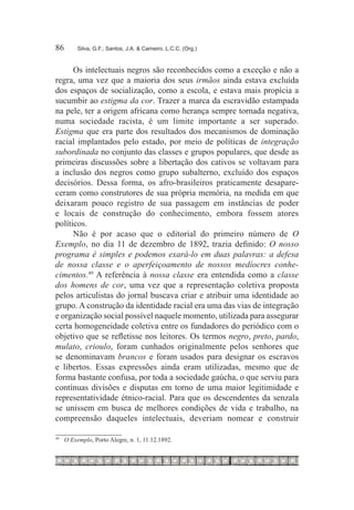 86	         Silva, G.F.; Santos, J.A. & Carneiro, L.C.C. (Org.)



      Os intelectuais negros são reconhecidos como a exceção e não a
regra, uma vez que a maioria dos seus irmãos ainda estava excluída
dos espaços de socialização, como a escola, e estava mais propícia a
sucumbir ao estigma da cor. Trazer a marca da escravidão estampada
na pele, ter a origem africana como herança sempre tornada negativa,
numa sociedade racista, é um limite importante a ser superado.
Estigma que era parte dos resultados dos mecanismos de dominação
racial implantados pelo estado, por meio de políticas de integração
subordinada no conjunto das classes e grupos populares, que desde as
primeiras discussões sobre a libertação dos cativos se voltavam para
a inclusão dos negros como grupo subalterno, excluído dos espaços
decisórios. Dessa forma, os afro-brasileiros praticamente desapare-
ceram como construtores de sua própria memória, na medida em que
deixaram pouco registro de sua passagem em instâncias de poder
e locais de construção do conhecimento, embora fossem atores
políticos.
      Não é por acaso que o editorial do primeiro número de O
Exemplo, no dia 11 de dezembro de 1892, trazia definido: O nosso
programa é simples e podemos exará-lo em duas palavras: a defesa
de nossa classe e o aperfeiçoamento de nossos medíocres conhe-
cimentos.49 A referência à nossa classe era entendida como a classe
dos homens de cor, uma vez que a representação coletiva proposta
pelos articulistas do jornal buscava criar e atribuir uma identidade ao
grupo. A construção da identidade racial era uma das vias de integração
e organização social possível naquele momento, utilizada para assegurar
certa homogeneidade coletiva entre os fundadores do periódico com o
objetivo que se refletisse nos leitores. Os termos negro, preto, pardo,
mulato, crioulo, foram cunhados originalmente pelos senhores que
se denominavam brancos e foram usados para designar os escravos
e libertos. Essas expressões ainda eram utilizadas, mesmo que de
forma bastante confusa, por toda a sociedade gaúcha, o que serviu para
contínuas divisões e disputas em torno de uma maior legitimidade e
representatividade étnico-racial. Para que os descendentes da senzala
se unissem em busca de melhores condições de vida e trabalho, na
compreensão daqueles intelectuais, deveriam nomear e construir

49	
      	 O Exemplo, Porto Alegre, n. 1, 11.12.1892.
 