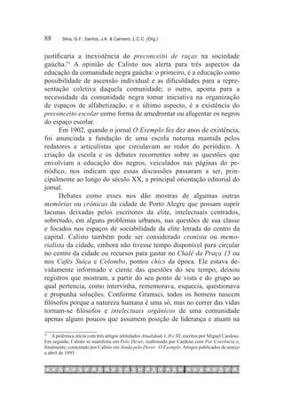 88	      Silva, G.F.; Santos, J.A. & Carneiro, L.C.C. (Org.)



justificaria a inexistência do preconceito de raças na sociedade
gaúcha.51 A opinião de Calisto nos alerta para três aspectos da
educação da comunidade negra gaúcha: o primeiro, é a educação como
possibilidade de ascensão individual e as dificuldades para a repre-
sentação coletiva daquela comunidade; o outro, aponta para a
necessidade da comunidade negra tomar iniciativa na organização
de espaços de alfabetização, e o último aspecto, é a existência do
preconceito escolar como forma de amedrontar ou afugentar os negros
do espaço escolar.
      Em 1902, quando o jornal O Exemplo fez dez anos de existência,
foi anunciada a fundação de uma escola noturna mantida pelos
redatores e articulistas que circulavam ao redor do periódico. A
criação da escola e os debates recorrentes sobre as questões que
envolviam a educação dos negros, veiculados nas páginas do pe-
riódico, nos indicam que essas discussões passaram a ser, prin-
cipalmente ao longo do século XX, a principal orientação editorial do
jornal.
      Debates como esses nos dão mostras de algumas outras
memórias ou crônicas da cidade de Porto Alegre que possam suprir
lacunas deixadas pelos escritores da elite, intelectuais centrados,
sobretudo, em alguns problemas urbanos, nas questões de sua classe
e focados nos espaços de sociabilidade da elite letrada do centro da
capital. Calisto também pode ser considerado cronista ou memo-
rialista da cidade, embora não tivesse tempo disponível para circular
no centro da cidade ou recursos para gastar no Chalé da Praça 15 ou
nos Cafés Suíça e Colombo, pontos chics da época. Ele estava de-
vidamente informado e ciente das questões do seu tempo, deixou
registros que mostram, a partir do seu ponto de vista e do grupo ao
qual pertencia, como intervinha, rememorava, esquecia, questionava
e propunha soluções. Conforme Gramsci, todos os homens nascem
filósofos porque a natureza humana é uma só, mas no correr das vidas
tornam-se filósofos e intelectuais orgânicos de uma comunidade
apenas alguns poucos que assumem posição de liderança e atuam na

51
  		 A polêmica inicia com três artigos intitulados Atualidade I, II e III, escritos por Miguel Cardoso.
Em seguida, Calisto se manifesta em Pelo Dever, reafirmado por Cardoso com Por Coerência e,
finalmente, contestado por Calisto em Ainda pelo Dever. O Exemplo. Artigos publicados de março
a abril de 1893.
 