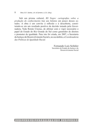 8	    Silva, G.F.; Santos, J.A. & Carneiro, L.C.C. (Org.)



     Sob um prisma cultural, RS Negro: cartografias sobre a
produção do conhecimento traz aos leitores um pouco desses es-
tudos. A obra é um convite à reflexão e à descoberta, consti-
tuindo-se em um resultado positivo da decisão tomada pela Gover-
nadora, Yeda Rorato Crusius, de afirmar com o vigor necessário o
papel do Estado do Rio Grande do Sul como garantidor de direitos
e promotor da igualdade. Para isto foi criada, em 2007, a Secretaria
da Justiça e do Desenvolvimento Social e, no seu âmbito, a Coordenadoria
das Políticas de Igualdade Racial.

                                                              Fernando Luís Schüler
                                                            Secretário de Estado da Justiça e do
                                                                       Desenvolvimento Social
 